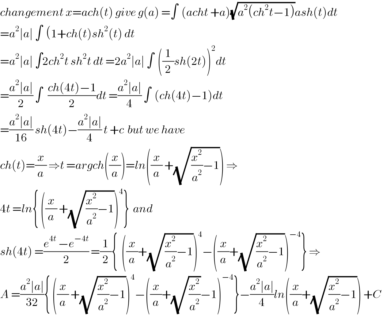 changement x=ach(t) give g(a) =∫  (acht +a)(√(a^2 (ch^2 t−1)))ash(t)dt  =a^2 ∣a∣ ∫  (1+ch(t)sh^2 (t) dt  =a^2 ∣a∣ ∫2ch^2 t sh^2 t dt =2a^2 ∣a∣ ∫  ((1/2)sh(2t))^2 dt  =((a^2 ∣a∣)/2) ∫   ((ch(4t)−1)/2)dt =((a^2 ∣a∣)/4) ∫  (ch(4t)−1)dt  =((a^2 ∣a∣)/(16)) sh(4t)−((a^2 ∣a∣)/4) t +c  but we have   ch(t)=(x/a) ⇒t =argch((x/a))=ln((x/a) +(√((x^2 /a^2 )−1))) ⇒  4t =ln{ ((x/a) +(√((x^2 /a^2 )−1)))^4 }  and   sh(4t) =((e^(4t)  −e^(−4t) )/2) =(1/2){  ((x/a)+(√((x^2 /a^2 )−1)))^4 −((x/a)+(√((x^2 /a^2 )−1)))^(−4) } ⇒  A =((a^2 ∣a∣)/(32)){ ((x/a) +(√((x^2 /a^2 )−1)))^4 −((x/a)+(√(x^2 /a^2 ))−1)^(−4) }−((a^2 ∣a∣)/4)ln((x/a)+(√((x^2 /a^2 )−1))) +C   