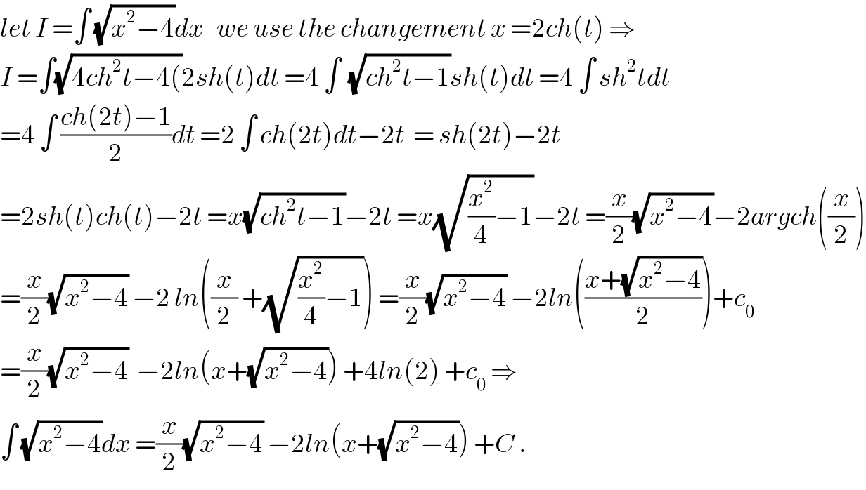 let I =∫ (√(x^2 −4))dx   we use the changement x =2ch(t) ⇒  I =∫(√(4ch^2 t−4())2sh(t)dt =4 ∫  (√(ch^2 t−1))sh(t)dt =4 ∫ sh^2 tdt  =4 ∫ ((ch(2t)−1)/2)dt =2 ∫ ch(2t)dt−2t  = sh(2t)−2t  =2sh(t)ch(t)−2t =x(√(ch^2 t−1))−2t =x(√((x^2 /4)−1))−2t =(x/2)(√(x^2 −4))−2argch((x/2))  =(x/2)(√(x^2 −4)) −2 ln((x/2) +(√((x^2 /4)−1))) =(x/2)(√(x^2 −4)) −2ln(((x+(√(x^2 −4)))/2))+c_0   =(x/2)(√(x^2 −4))  −2ln(x+(√(x^2 −4))) +4ln(2) +c_0  ⇒  ∫ (√(x^2 −4))dx =(x/2)(√(x^2 −4)) −2ln(x+(√(x^2 −4))) +C .  