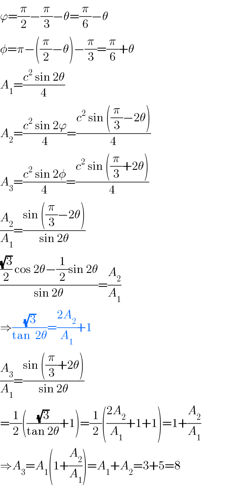 ϕ=(π/2)−(π/3)−θ=(π/6)−θ  φ=π−((π/2)−θ)−(π/3)=(π/6)+θ  A_1 =((c^2  sin 2θ)/4)  A_2 =((c^2  sin 2ϕ)/4)=((c^2  sin ((π/3)−2θ))/4)  A_3 =((c^2  sin 2φ)/4)=((c^2  sin ((π/3)+2θ))/4)  (A_2 /A_1 )=((sin ((π/3)−2θ))/(sin 2θ))  ((((√3)/2) cos 2θ−(1/2)sin 2θ)/(sin 2θ))=(A_2 /A_1 )  ⇒((√3)/(tan  2θ))=((2A_2 )/A_1 )+1  (A_3 /A_1 )=((sin ((π/3)+2θ))/(sin 2θ))  =(1/2)(((√3)/(tan 2θ))+1)=(1/2)(((2A_2 )/A_1 )+1+1)=1+(A_2 /A_1 )  ⇒A_3 =A_1 (1+(A_2 /A_1 ))=A_1 +A_2 =3+5=8  