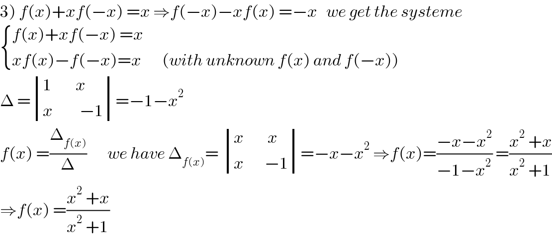3) f(x)+xf(−x) =x ⇒f(−x)−xf(x) =−x   we get the systeme   { ((f(x)+xf(−x) =x)),((xf(x)−f(−x)=x       (with unknown f(x) and f(−x)))) :}  Δ = determinant (((1        x)),((x         −1)))=−1−x^2   f(x) =(Δ_(f(x)) /Δ)       we have Δ_(f(x)) =  determinant (((x        x)),((x       −1)))=−x−x^2  ⇒f(x)=((−x−x^2 )/(−1−x^2 )) =((x^2  +x)/(x^2  +1))  ⇒f(x) =((x^2  +x)/(x^2  +1))  