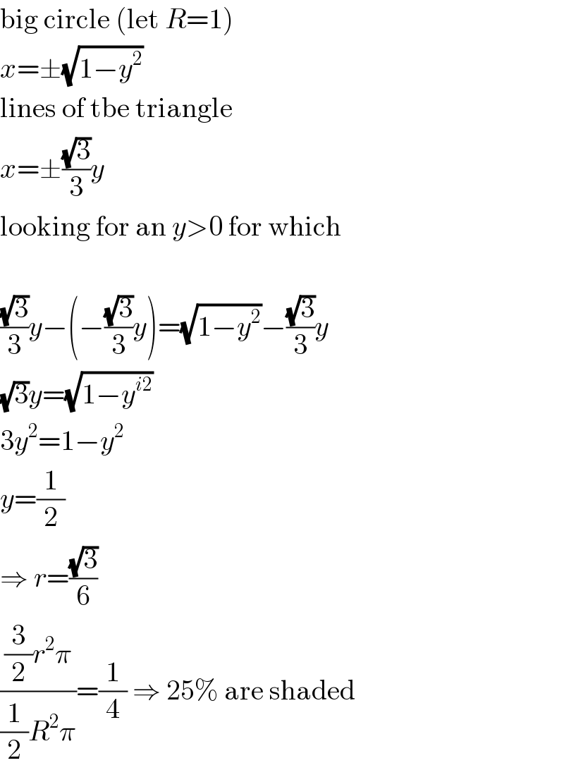 big circle (let R=1)  x=±(√(1−y^2 ))  lines of tbe triangle  x=±((√3)/3)y  looking for an y>0 for which    ((√3)/3)y−(−((√3)/3)y)=(√(1−y^2 ))−((√3)/3)y  (√3)y=(√(1−y^(i2) ))  3y^2 =1−y^2   y=(1/2)  ⇒ r=((√3)/6)  (((3/2)r^2 π)/((1/2)R^2 π))=(1/4) ⇒ 25% are shaded  