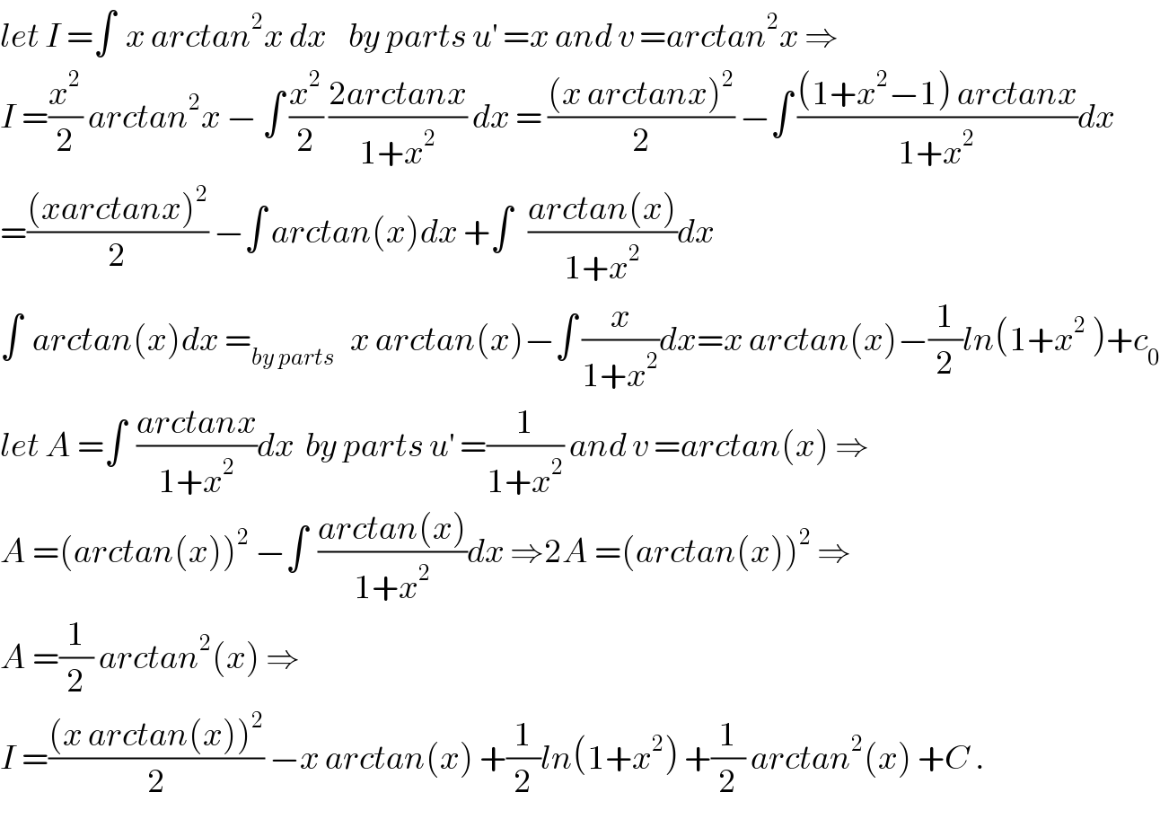 let I =∫  x arctan^2 x dx    by parts u^′  =x and v =arctan^2 x ⇒  I =(x^2 /2) arctan^2 x − ∫ (x^2 /2) ((2arctanx)/(1+x^2 )) dx = (((x arctanx)^2 )/2) −∫ (((1+x^2 −1) arctanx)/(1+x^2 ))dx  =(((xarctanx)^2 )/2) −∫ arctan(x)dx +∫   ((arctan(x))/(1+x^2 ))dx  ∫  arctan(x)dx =_(by parts)    x arctan(x)−∫ (x/(1+x^2 ))dx=x arctan(x)−(1/2)ln(1+x^2  )+c_0   let A =∫  ((arctanx)/(1+x^2 ))dx  by parts u^′  =(1/(1+x^2 )) and v =arctan(x) ⇒  A =(arctan(x))^2  −∫  ((arctan(x))/(1+x^2 ))dx ⇒2A =(arctan(x))^2  ⇒  A =(1/2) arctan^2 (x) ⇒  I =(((x arctan(x))^2 )/2) −x arctan(x) +(1/2)ln(1+x^2 ) +(1/2) arctan^2 (x) +C .  