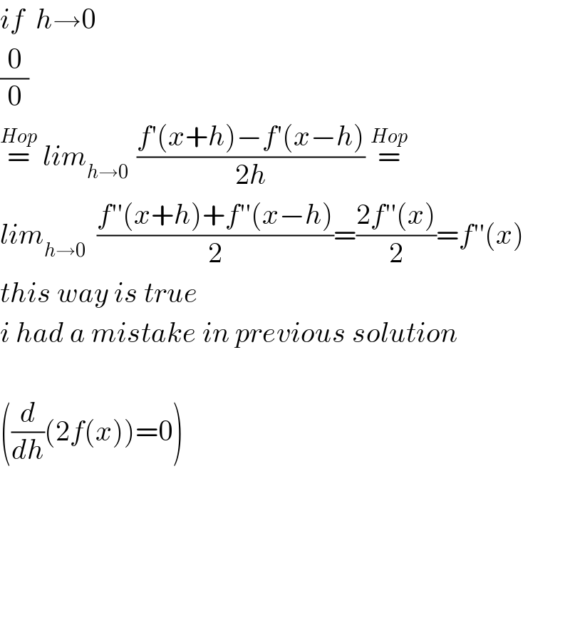 if  h→0  (0/0)  =^(Hop)  lim_(h→0 )  ((f′(x+h)−f′(x−h))/(2h)) =^(Hop)   lim_(h→0)   ((f′′(x+h)+f′′(x−h))/2)=((2f′′(x))/2)=f′′(x)  this way is true  i had a mistake in previous solution    ((d/dh)(2f(x))=0)          