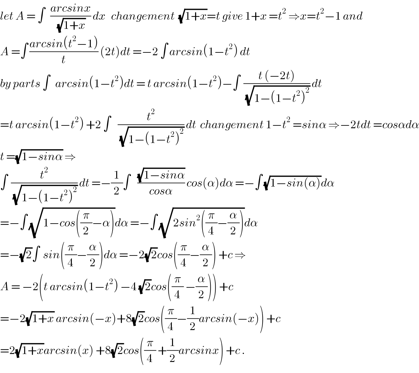 let A = ∫   ((arcsinx)/(√(1+x))) dx   changement  (√(1+x))=t give 1+x =t^2  ⇒x=t^2 −1 and  A =∫ ((arcsin(t^2 −1))/t) (2t)dt =−2 ∫ arcsin(1−t^2 ) dt  by parts ∫   arcsin(1−t^2 )dt = t arcsin(1−t^2 )−∫  ((t (−2t))/(√(1−(1−t^2 )^2 ))) dt  =t arcsin(1−t^2 ) +2 ∫    (t^2 /(√(1−(1−t^2 )^2 ))) dt  changement 1−t^2  =sinα ⇒−2tdt =cosαdα  t =(√(1−sinα)) ⇒  ∫  (t^2 /(√(1−(1−t^2 )^2 ))) dt =−(1/2)∫    ((√(1−sinα))/(cosα)) cos(α)dα =−∫ (√(1−sin(α)))dα  =−∫ (√(1−cos((π/2)−α)))dα =−∫ (√(2sin^2 ((π/4)−(α/2))))dα  =−(√2)∫  sin((π/4)−(α/2))dα =−2(√2)cos((π/4)−(α/2)) +c ⇒  A = −2(t arcsin(1−t^2 ) −4 (√2)cos((π/4) −(α/2))) +c  =−2(√(1+x)) arcsin(−x)+8(√2)cos((π/4)−(1/2)arcsin(−x)) +c  =2(√(1+x))arcsin(x) +8(√2)cos((π/4) +(1/2)arcsinx) +c .  