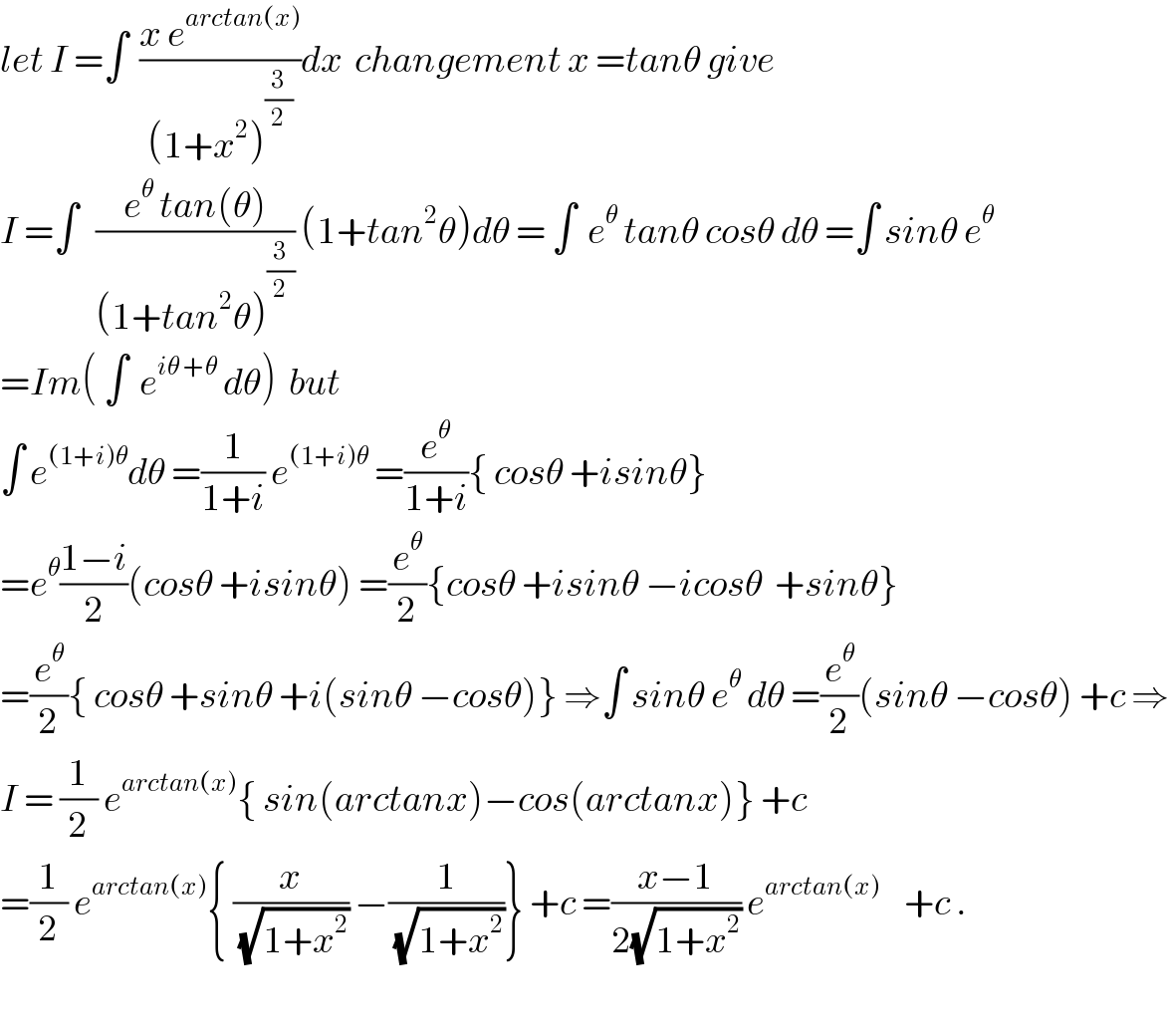 let I =∫  ((x e^(arctan(x)) )/((1+x^2 )^(3/2) ))dx  changement x =tanθ give  I =∫   ((e^θ  tan(θ))/((1+tan^2 θ)^(3/2) )) (1+tan^2 θ)dθ = ∫  e^θ  tanθ cosθ dθ =∫ sinθ e^θ   =Im( ∫  e^(iθ +θ)  dθ)  but    ∫ e^((1+i)θ) dθ =(1/(1+i)) e^((1+i)θ)  =(e^θ /(1+i)){ cosθ +isinθ}  =e^θ ((1−i)/2)(cosθ +isinθ) =(e^θ /2){cosθ +isinθ −icosθ  +sinθ}  =(e^θ /2){ cosθ +sinθ +i(sinθ −cosθ)} ⇒∫ sinθ e^θ  dθ =(e^θ /2)(sinθ −cosθ) +c ⇒  I = (1/2) e^(arctan(x)) { sin(arctanx)−cos(arctanx)} +c  =(1/2) e^(arctan(x)) { (x/(√(1+x^2 ))) −(1/(√(1+x^2 )))} +c =((x−1)/(2(√(1+x^2 )))) e^(arctan(x))     +c .    