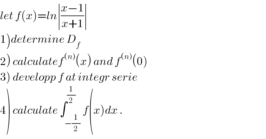 let f(x)=ln∣((x−1)/(x+1))∣  1)determine D_f   2) calculatef^((n)) (x) and f^((n)) (0)  3) developp f at integr serie  4) calculate ∫_(−(1/2)) ^(1/2) f(x)dx .  