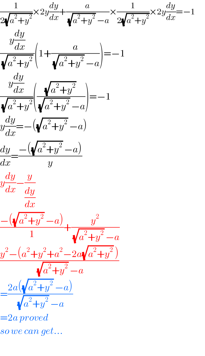 (1/(2(√(a^2 +y^2 ))))×2y(dy/dx)+(a/((√(a^2 +y^2 )) −a))×(1/(2(√(a^2 +y^2 ))))×2y(dy/dx)=−1  ((y(dy/dx))/((√(a^2 +y^2 )) ))(1+(a/((√(a^2 +y^2 )) −a)))=−1  ((y(dy/dx))/(√(a^2 +y^2 )))((((√(a^2 +y^2 )) )/((√(a^2 +y^2 )) −a)))=−1  y(dy/dx)=−((√(a^2 +y^2 )) −a)  (dy/dx)=((−((√(a^2 +y^2 )) −a))/y)  y(dy/dx)−(y/(dy/dx))  ((−((√(a^2 +y^2 )) −a))/1)+(y^2 /((√(a^2 +y^2 )) −a))  ((y^2 −(a^2 +y^2 +a^2 −2a(√(a^2 +y^2 )) ))/((√(a^2 +y^2 )) −a))  =((2a((√(a^2 +y^2 )) −a))/((√(a^2 +y^2 )) −a))  =2a proved  so we can get...    