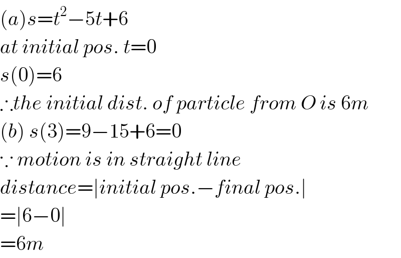 (a)s=t^2 −5t+6  at initial pos. t=0  s(0)=6  ∴the initial dist. of particle from O is 6m  (b) s(3)=9−15+6=0  ∵ motion is in straight line  distance=∣initial pos.−final pos.∣  =∣6−0∣  =6m  