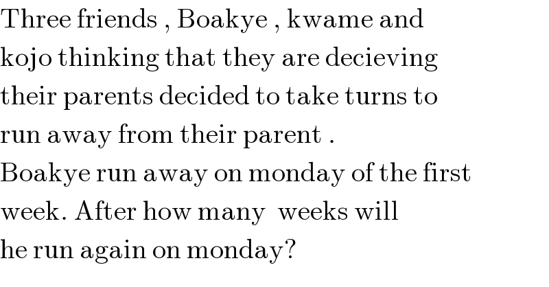 Three friends , Boakye , kwame and   kojo thinking that they are decieving   their parents decided to take turns to   run away from their parent .  Boakye run away on monday of the first  week. After how many  weeks will   he run again on monday?  