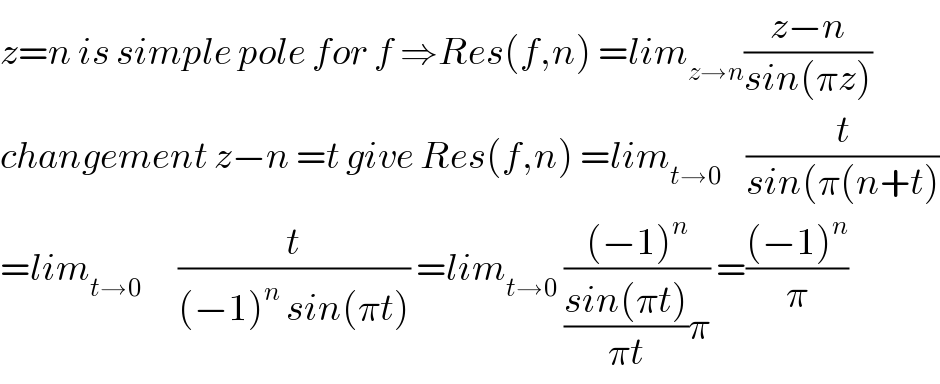 z=n is simple pole for f ⇒Res(f,n) =lim_(z→n) ((z−n)/(sin(πz)))  changement z−n =t give Res(f,n) =lim_(t→0)     (t/(sin(π(n+t)))  =lim_(t→0)       (t/((−1)^n  sin(πt))) =lim_(t→0)  (((−1)^n )/(((sin(πt))/(πt))π)) =(((−1)^n )/π)  