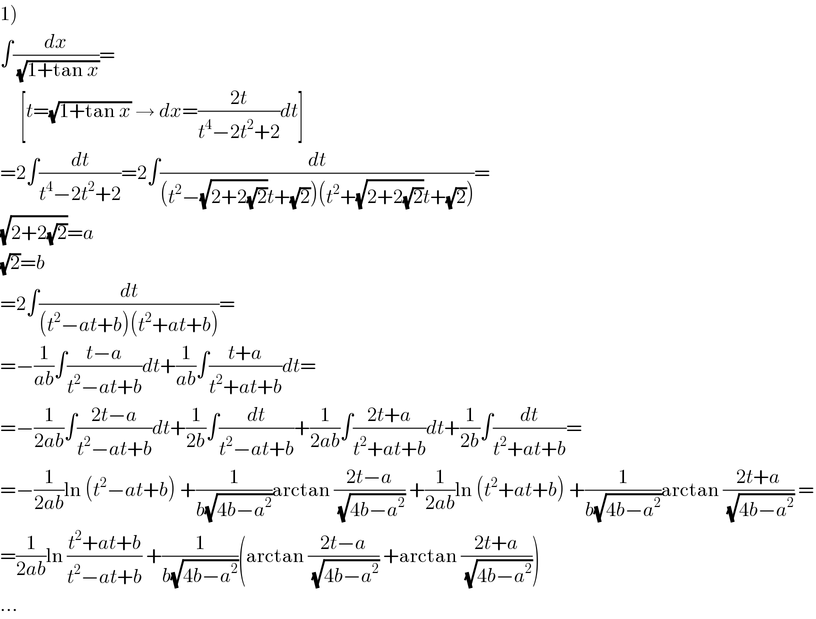 1)  ∫(dx/(√(1+tan x)))=       [t=(√(1+tan x)) → dx=((2t)/(t^4 −2t^2 +2))dt]  =2∫(dt/(t^4 −2t^2 +2))=2∫(dt/((t^2 −(√(2+2(√2)))t+(√2))(t^2 +(√(2+2(√2)))t+(√2))))=  (√(2+2(√2)))=a  (√2)=b  =2∫(dt/((t^2 −at+b)(t^2 +at+b)))=  =−(1/(ab))∫((t−a)/(t^2 −at+b))dt+(1/(ab))∫((t+a)/(t^2 +at+b))dt=  =−(1/(2ab))∫((2t−a)/(t^2 −at+b))dt+(1/(2b))∫(dt/(t^2 −at+b))+(1/(2ab))∫((2t+a)/(t^2 +at+b))dt+(1/(2b))∫(dt/(t^2 +at+b))=  =−(1/(2ab))ln (t^2 −at+b) +(1/(b(√(4b−a^2 ))))arctan ((2t−a)/(√(4b−a^2 ))) +(1/(2ab))ln (t^2 +at+b) +(1/(b(√(4b−a^2 ))))arctan ((2t+a)/(√(4b−a^2 ))) =  =(1/(2ab))ln ((t^2 +at+b)/(t^2 −at+b)) +(1/(b(√(4b−a^2 ))))(arctan ((2t−a)/(√(4b−a^2 ))) +arctan ((2t+a)/(√(4b−a^2 ))))  ...  