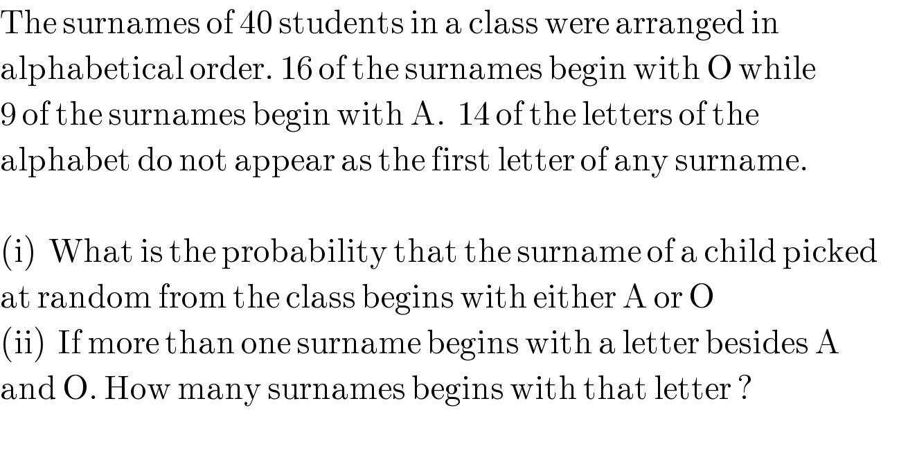 The surnames of 40 students in a class were arranged in  alphabetical order. 16 of the surnames begin with O while  9 of the surnames begin with A.  14 of the letters of the   alphabet do not appear as the first letter of any surname.    (i)  What is the probability that the surname of a child picked  at random from the class begins with either A or O  (ii)  If more than one surname begins with a letter besides A  and O. How many surnames begins with that letter ?    