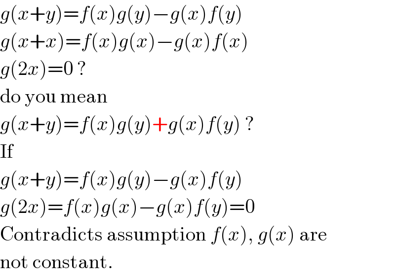 g(x+y)=f(x)g(y)−g(x)f(y)  g(x+x)=f(x)g(x)−g(x)f(x)  g(2x)=0 ?  do you mean   g(x+y)=f(x)g(y)+g(x)f(y) ?  If  g(x+y)=f(x)g(y)−g(x)f(y)  g(2x)=f(x)g(x)−g(x)f(y)=0  Contradicts assumption f(x), g(x) are  not constant.  