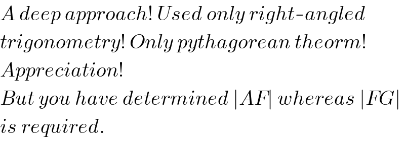 A deep approach! Used only right-angled  trigonometry! Only pythagorean theorm!  Appreciation!  But you have determined ∣AF∣ whereas ∣FG∣  is required.  