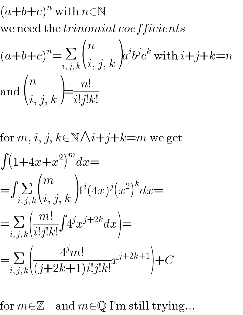 (a+b+c)^n  with n∈N  we need the trinomial coefficients  (a+b+c)^n =Σ_(i, j, k)  ((n),((i, j, k)) )a^i b^j c^k  with i+j+k=n  and  ((n),((i, j, k)) )=((n!)/(i!j!k!))    for m, i, j, k∈N∧i+j+k=m we get  ∫(1+4x+x^2 )^m dx=  =∫Σ_(i, j, k)  ((m),((i, j, k)) )1^i (4x)^j (x^2 )^k dx=  =Σ_(i, j, k) (((m!)/(i!j!k!))∫4^j x^(j+2k) dx)=  =Σ_(i, j, k) (((4^j m!)/((j+2k+1)i!j!k!))x^(j+2k+1) )+C    for m∈Z^−  and m∈Q I′m still trying...  