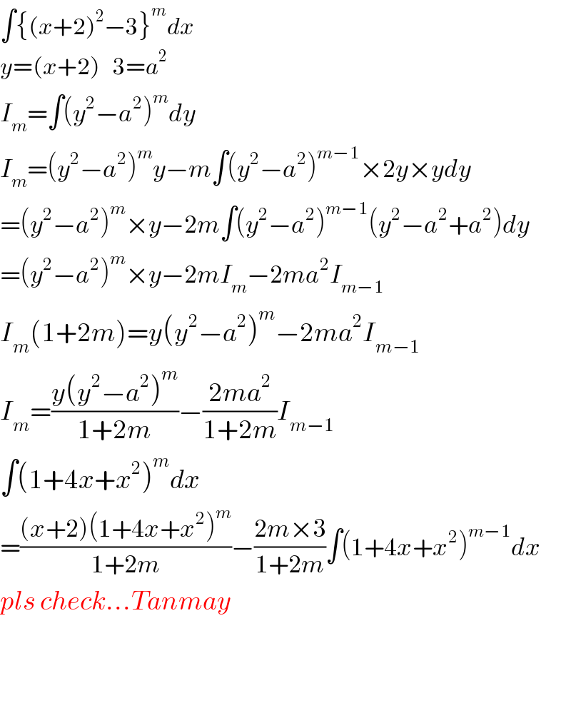∫{(x+2)^2 −3}^m dx  y=(x+2)   3=a^2   I_m =∫(y^2 −a^2 )^m dy  I_m =(y^2 −a^2 )^m y−m∫(y^2 −a^2 )^(m−1) ×2y×ydy  =(y^2 −a^2 )^m ×y−2m∫(y^2 −a^2 )^(m−1) (y^2 −a^2 +a^2 )dy  =(y^2 −a^2 )^m ×y−2mI_m −2ma^2 I_(m−1)   I_m (1+2m)=y(y^2 −a^2 )^m −2ma^2 I_(m−1)   I_m =((y(y^2 −a^2 )^m )/(1+2m))−((2ma^2 )/(1+2m))I_(m−1)   ∫(1+4x+x^2 )^m dx  =(((x+2)(1+4x+x^2 )^m )/(1+2m))−((2m×3)/(1+2m))∫(1+4x+x^2 )^(m−1) dx  pls check...Tanmay      