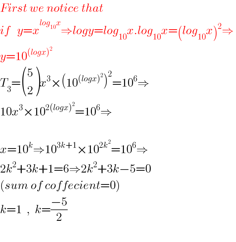 First we notice that  if   y=x^(log_(10) x) ⇒logy=log_(10) x.log_(10) x=(log_(10) x)^2 ⇒  y=10^((logx)^2 )   T_3 = ((5),(2) )x^3 ×(10^((logx)^2 ) )^2 =10^6 ⇒  10x^3 ×10^(2(logx)^2 ) =10^6 ⇒    x=10^k ⇒10^(3k+1) ×10^(2k^2 ) =10^6 ⇒  2k^2 +3k+1=6⇒2k^2 +3k−5=0  (sum of coffecient=0)  k=1  ,  k=((−5)/2)    
