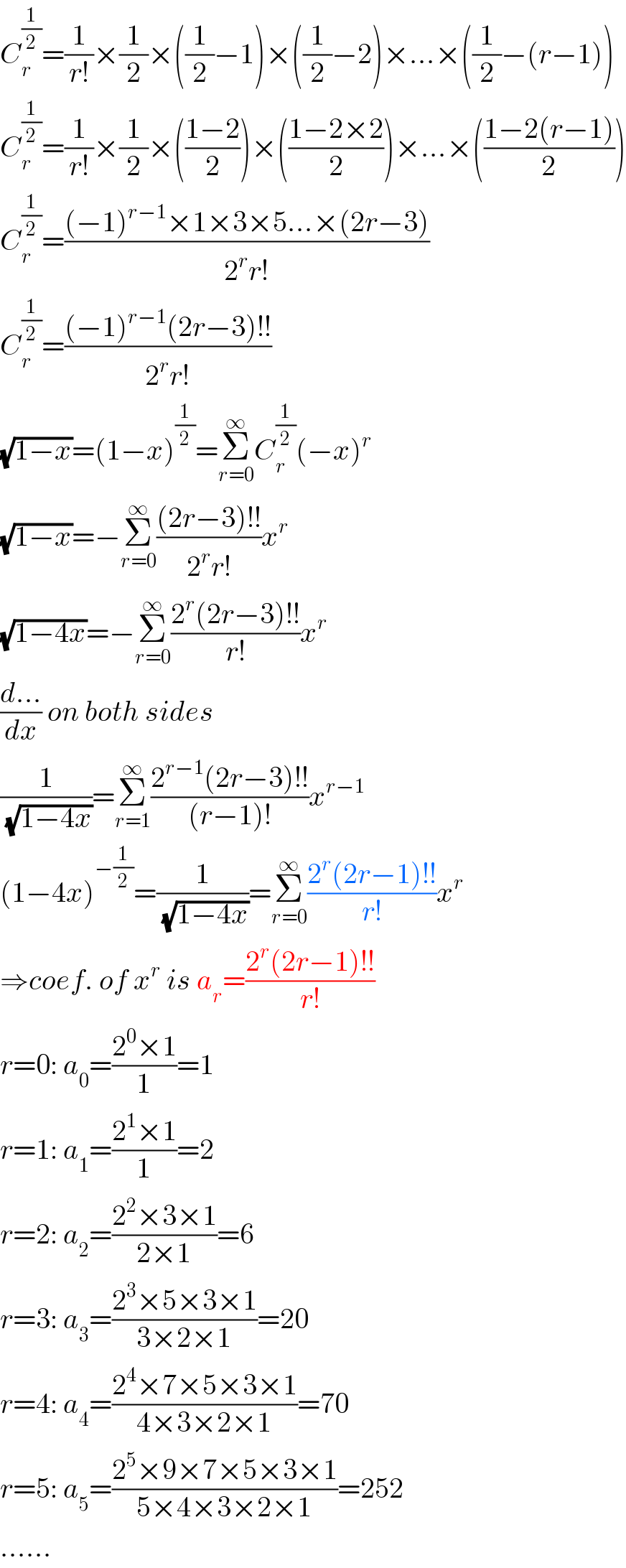 C_r ^(1/2) =(1/(r!))×(1/2)×((1/2)−1)×((1/2)−2)×...×((1/2)−(r−1))  C_r ^(1/2) =(1/(r!))×(1/2)×(((1−2)/2))×(((1−2×2)/2))×...×(((1−2(r−1))/2))  C_r ^(1/2) =(((−1)^(r−1) ×1×3×5...×(2r−3))/(2^r r!))  C_r ^(1/2) =(((−1)^(r−1) (2r−3)!!)/(2^r r!))  (√(1−x))=(1−x)^(1/2) =Σ_(r=0) ^∞ C_r ^(1/2) (−x)^r   (√(1−x))=−Σ_(r=0) ^∞ (((2r−3)!!)/(2^r r!))x^r   (√(1−4x))=−Σ_(r=0) ^∞ ((2^r (2r−3)!!)/(r!))x^r   ((d...)/dx) on both sides  (1/(√(1−4x)))=Σ_(r=1) ^∞ ((2^(r−1) (2r−3)!!)/((r−1)!))x^(r−1)   (1−4x)^(−(1/2)) =(1/(√(1−4x)))=Σ_(r=0) ^∞ ((2^r (2r−1)!!)/(r!))x^r   ⇒coef. of x^r  is a_r =((2^r (2r−1)!!)/(r!))  r=0: a_0 =((2^0 ×1)/1)=1  r=1: a_1 =((2^1 ×1)/1)=2  r=2: a_2 =((2^2 ×3×1)/(2×1))=6  r=3: a_3 =((2^3 ×5×3×1)/(3×2×1))=20  r=4: a_4 =((2^4 ×7×5×3×1)/(4×3×2×1))=70  r=5: a_5 =((2^5 ×9×7×5×3×1)/(5×4×3×2×1))=252  ......  