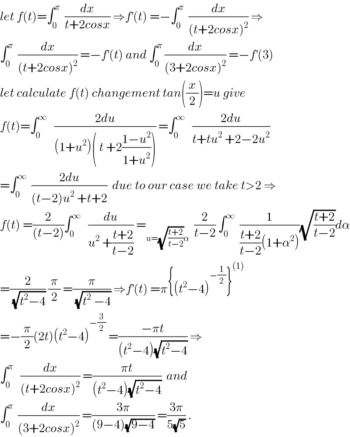 let f(t)=∫_0 ^π   (dx/(t+2cosx)) ⇒f^′ (t) =−∫_0 ^π   (dx/((t+2cosx)^2 )) ⇒  ∫_0 ^π   (dx/((t+2cosx)^2 )) =−f^′ (t) and ∫_0 ^π  (dx/((3+2cosx)^2 )) =−f^′ (3)  let calculate f(t) changement tan((x/2))=u give  f(t)=∫_0 ^∞    ((2du)/((1+u^2 )( t +2((1−u^2 )/(1+u^2 ))))) =∫_0 ^∞    ((2du)/(t+tu^2  +2−2u^2 ))  =∫_0 ^∞   ((2du)/((t−2)u^2  +t+2))  due to our case we take t>2 ⇒  f(t) =(2/((t−2)))∫_0 ^∞    (du/(u^2  +((t+2)/(t−2)))) =_(u=(√((t+2)/(t−2)))α)   (2/(t−2)) ∫_0 ^∞   (1/(((t+2)/(t−2))(1+α^2 )))(√((t+2)/(t−2)))dα  =(2/(√(t^2 −4))) (π/2) =(π/(√(t^2  −4))) ⇒f^′ (t) =π{(t^2 −4)^(−(1/2)) }^((1))   =−(π/2)(2t)(t^2 −4)^(−(3/2))  =((−πt)/((t^2 −4)(√(t^2 −4)))) ⇒  ∫_0 ^π    (dx/((t+2cosx)^2 )) =((πt)/((t^2 −4)(√(t^2 −4))))  and  ∫_0 ^π   (dx/((3+2cosx)^2 )) =((3π)/((9−4)(√(9−4)))) =((3π)/(5(√5))) .  