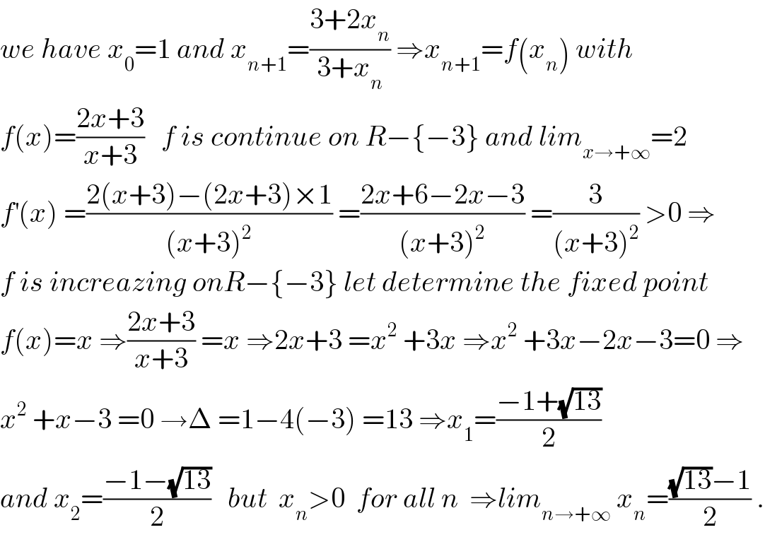 we have x_0 =1 and x_(n+1) =((3+2x_n )/(3+x_n )) ⇒x_(n+1) =f(x_n ) with  f(x)=((2x+3)/(x+3))   f is continue on R−{−3} and lim_(x→+∞) =2  f^′ (x) =((2(x+3)−(2x+3)×1)/((x+3)^2 )) =((2x+6−2x−3)/((x+3)^2 )) =(3/((x+3)^2 )) >0 ⇒  f is increazing onR−{−3} let determine the fixed point  f(x)=x ⇒((2x+3)/(x+3)) =x ⇒2x+3 =x^2  +3x ⇒x^2  +3x−2x−3=0 ⇒  x^2  +x−3 =0 →Δ =1−4(−3) =13 ⇒x_1 =((−1+(√(13)))/2)  and x_2 =((−1−(√(13)))/2)   but  x_n >0  for all n  ⇒lim_(n→+∞)  x_n =(((√(13))−1)/2) .  