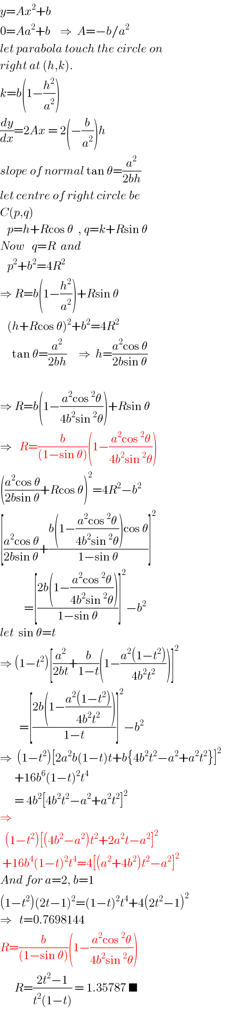 y=Ax^2 +b  0=Aa^2 +b    ⇒  A=−b/a^2   let parabola touch the circle on  right at (h,k).  k=b(1−(h^2 /a^2 ))  (dy/dx)=2Ax = 2(−(b/a^2 ))h  slope of normal tan θ=(a^2 /(2bh))  let centre of right circle be  C(p,q)     p=h+Rcos θ  , q=k+Rsin θ  Now   q=R  and     p^2 +b^2 =4R^2   ⇒ R=b(1−(h^2 /a^2 ))+Rsin θ     (h+Rcos θ)^2 +b^2 =4R^2        tan θ=(a^2 /(2bh))     ⇒  h=((a^2 cos θ)/(2bsin θ))    ⇒ R=b(1−((a^2 cos^2 θ)/(4b^2 sin^2 θ)))+Rsin θ  ⇒   R=(b/((1−sin θ)))(1−((a^2 cos^2 θ)/(4b^2 sin^2 θ)))  (((a^2 cos θ)/(2bsin θ))+Rcos θ)^2 =4R^2 −b^2   [((a^2 cos θ)/(2bsin θ))+((b(1−((a^2 cos^2 θ)/(4b^2 sin^2 θ)))cos θ)/(1−sin θ))]^2             =[((2b(1−((a^2 cos^2 θ)/(4b^2 sin^2 θ))))/(1−sin θ))]^2 −b^2   let  sin θ=t  ⇒ (1−t^2 )[(a^2 /(2bt))+(b/(1−t))(1−((a^2 (1−t^2 ))/(4b^2 t^2 )))]^2           =[((2b(1−((a^2 (1−t^2 ))/(4b^2 t^2 ))))/(1−t))]^2 −b^2   ⇒  (1−t^2 )[2a^2 b(1−t)t+b{4b^2 t^2 −a^2 +a^2 t^2 }]^2         +16b^6 (1−t)^2 t^4         = 4b^2 [4b^2 t^2 −a^2 +a^2 t^2 ]^2   ⇒    (1−t^2 )[(4b^2 −a^2 )t^2 +2a^2 t−a^2 ]^2    +16b^4 (1−t)^2 t^4 =4[(a^2 +4b^2 )t^2 −a^2 ]^2   And for a=2, b=1  (1−t^2 )(2t−1)^2 =(1−t)^2 t^4 +4(2t^2 −1)^2   ⇒   t=0.7698144  R=(b/((1−sin θ)))(1−((a^2 cos^2 θ)/(4b^2 sin^2 θ)))        R=((2t^2 −1)/(t^2 (1−t))) = 1.35787 ■  