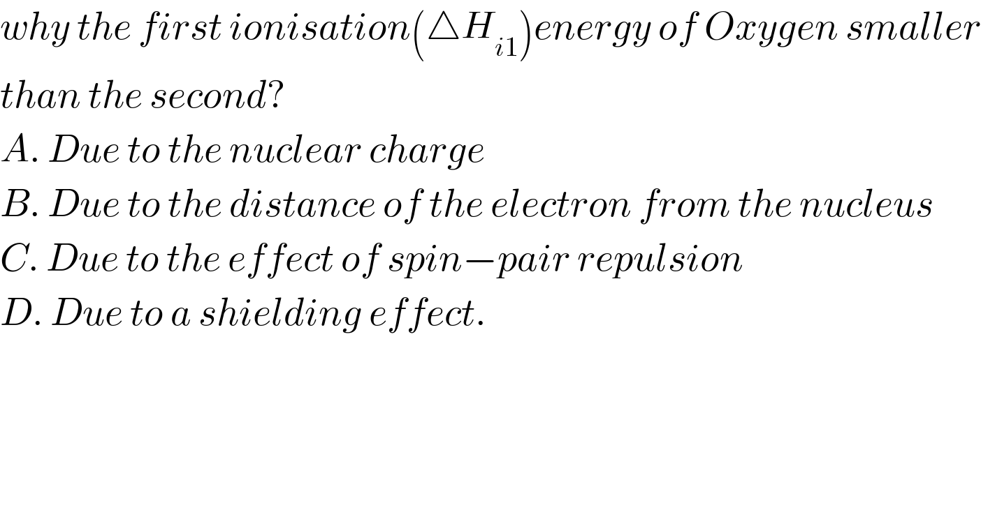 why the first ionisation(△H_(i1) )energy of Oxygen smaller  than the second?  A. Due to the nuclear charge  B. Due to the distance of the electron from the nucleus  C. Due to the effect of spin−pair repulsion  D. Due to a shielding effect.  