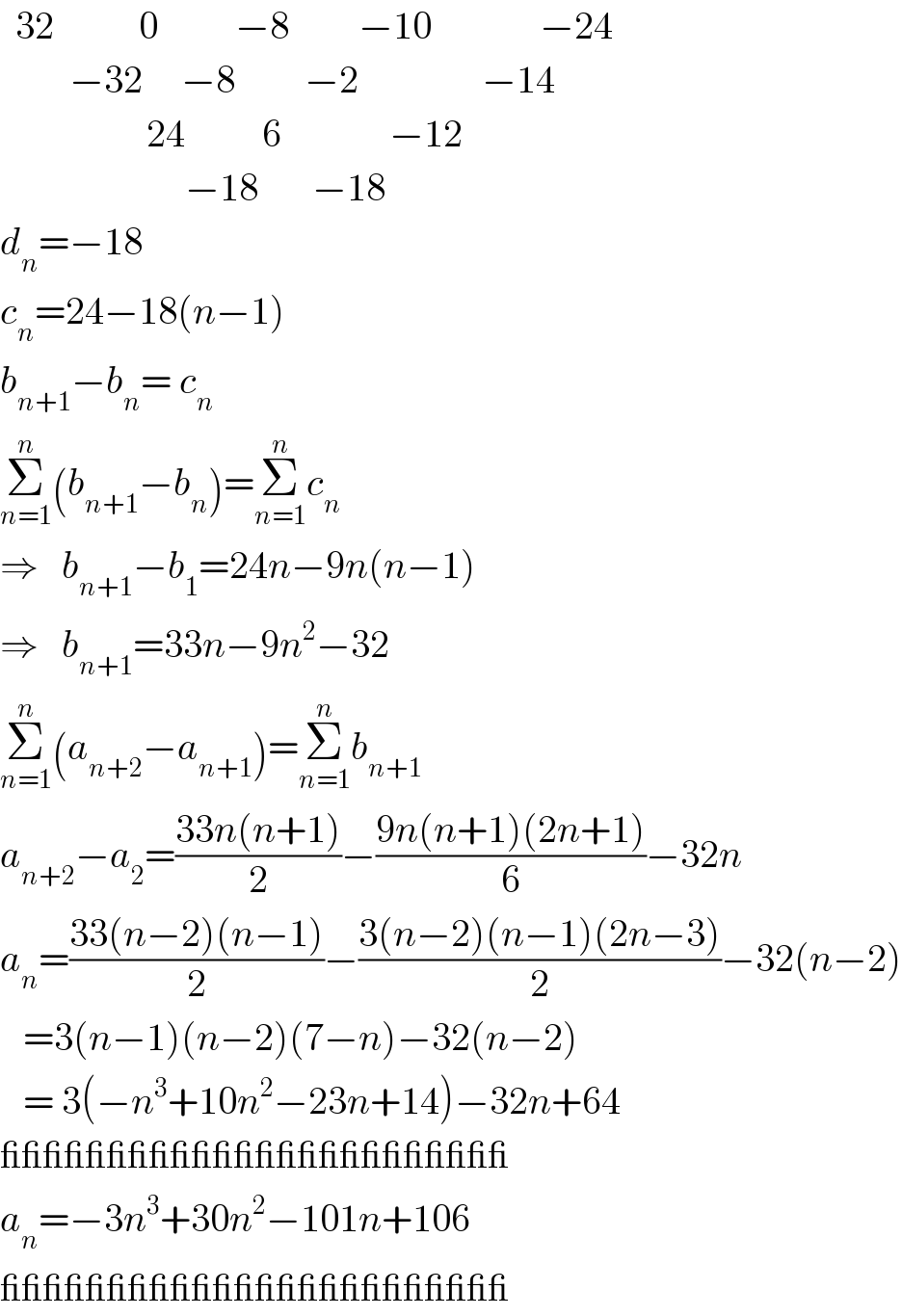   32           0          −8         −10              −24           −32     −8         −2                −14                     24          6              −12                          −18       −18  d_n =−18  c_n =24−18(n−1)  b_(n+1) −b_n = c_n   Σ_(n=1) ^n (b_(n+1) −b_n )=Σ_(n=1) ^n c_n   ⇒   b_(n+1) −b_1 =24n−9n(n−1)  ⇒   b_(n+1) =33n−9n^2 −32  Σ_(n=1) ^n (a_(n+2) −a_(n+1) )=Σ_(n=1) ^n b_(n+1)   a_(n+2) −a_2 =((33n(n+1))/2)−((9n(n+1)(2n+1))/6)−32n  a_n =((33(n−2)(n−1))/2)−((3(n−2)(n−1)(2n−3))/2)−32(n−2)     =3(n−1)(n−2)(7−n)−32(n−2)     = 3(−n^3 +10n^2 −23n+14)−32n+64  ________________________  a_n =−3n^3 +30n^2 −101n+106  ________________________  