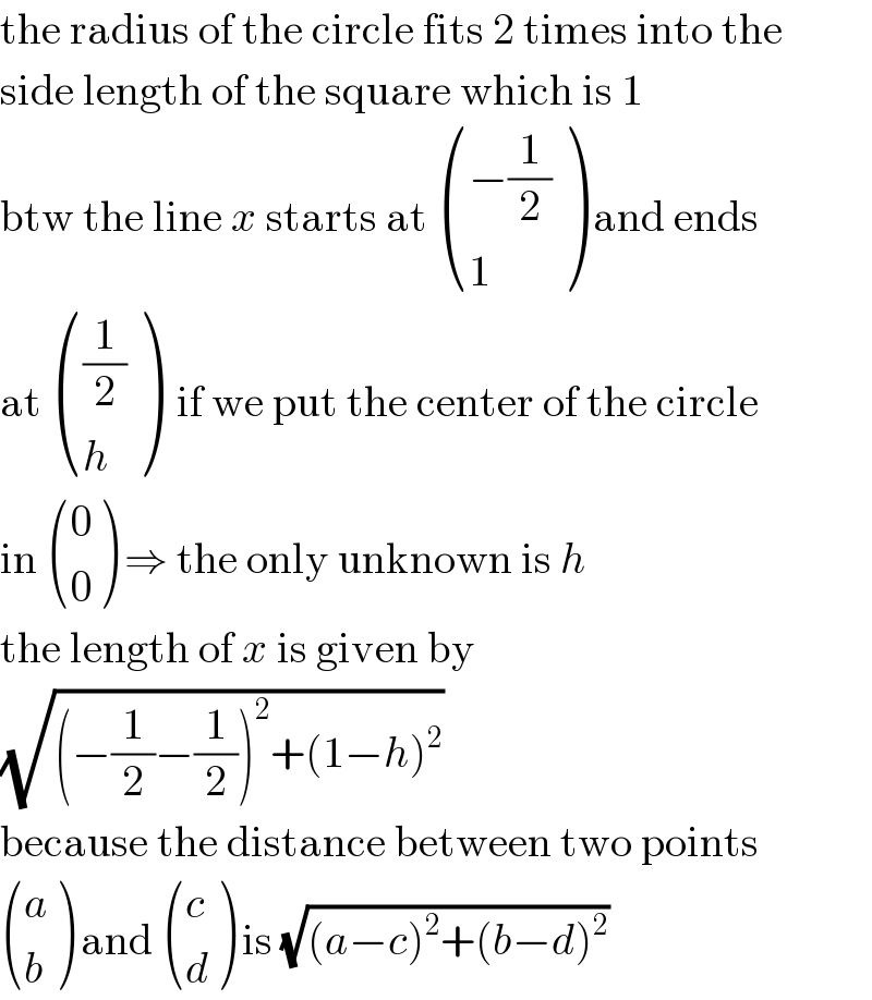 the radius of the circle fits 2 times into the  side length of the square which is 1  btw the line x starts at  (((−(1/2))),(1) ) and ends  at  (((1/2)),(h) )  if we put the center of the circle  in  ((0),(0) ) ⇒ the only unknown is h  the length of x is given by  (√((−(1/2)−(1/2))^2 +(1−h)^2 ))  because the distance between two points   ((a),(b) ) and  ((c),(d) ) is (√((a−c)^2 +(b−d)^2 ))  