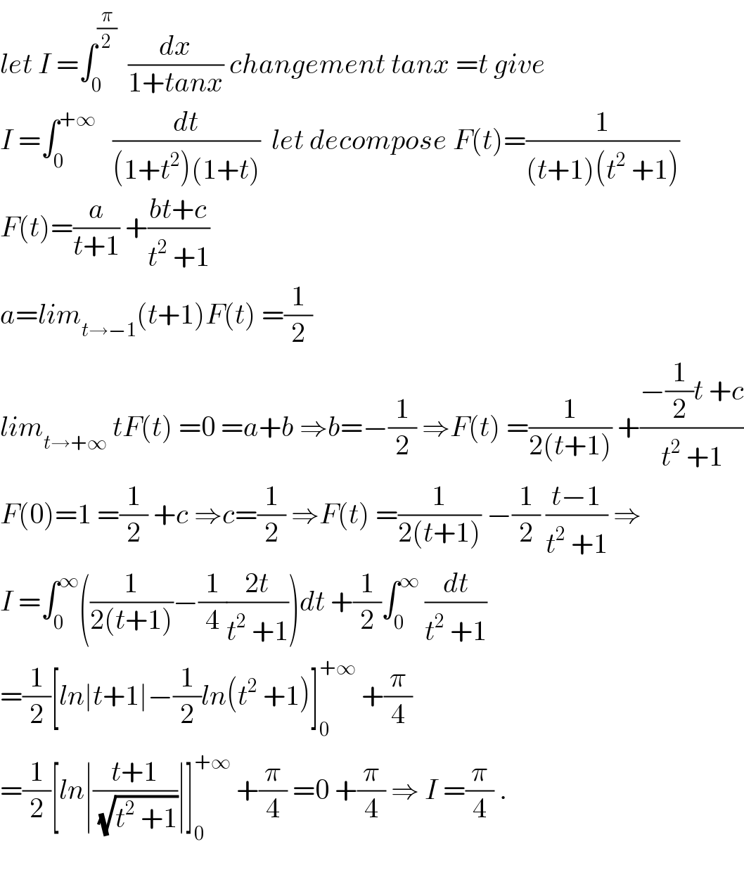let I =∫_0 ^(π/2)   (dx/(1+tanx)) changement tanx =t give  I =∫_0 ^(+∞)    (dt/((1+t^2 )(1+t)))  let decompose F(t)=(1/((t+1)(t^2  +1)))  F(t)=(a/(t+1)) +((bt+c)/(t^2  +1))  a=lim_(t→−1) (t+1)F(t) =(1/2)  lim_(t→+∞)  tF(t) =0 =a+b ⇒b=−(1/2) ⇒F(t) =(1/(2(t+1))) +((−(1/2)t +c)/(t^2  +1))  F(0)=1 =(1/2) +c ⇒c=(1/2) ⇒F(t) =(1/(2(t+1))) −(1/2) ((t−1)/(t^2  +1)) ⇒  I =∫_0 ^∞ ((1/(2(t+1)))−(1/4)((2t)/(t^2  +1)))dt +(1/2)∫_0 ^∞  (dt/(t^2  +1))  =(1/2)[ln∣t+1∣−(1/2)ln(t^2  +1)]_0 ^(+∞)  +(π/4)  =(1/2)[ln∣((t+1)/(√(t^2  +1)))∣]_0 ^(+∞)  +(π/4) =0 +(π/4) ⇒ I =(π/4) .    