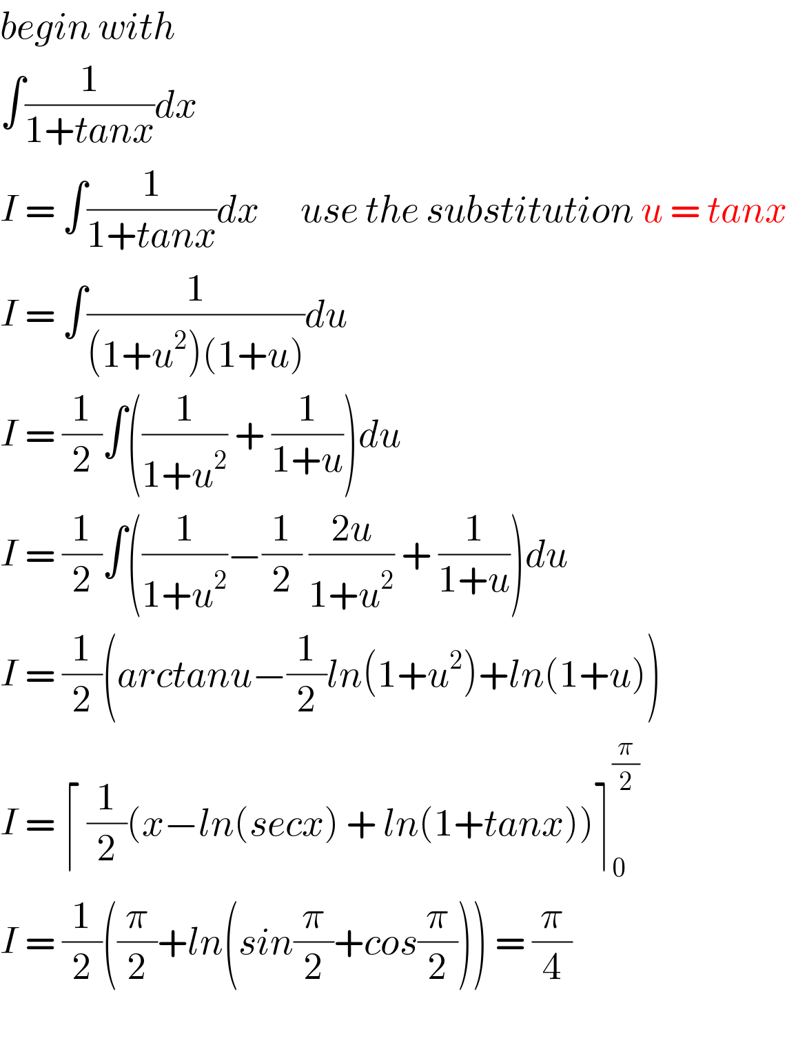 begin with  ∫(1/(1+tanx))dx  I = ∫(1/(1+tanx))dx      use the substitution u = tanx  I = ∫(1/((1+u^2 )(1+u)))du  I = (1/2)∫((1/(1+u^2 )) + (1/(1+u)))du  I = (1/2)∫((1/(1+u^2 ))−(1/2) ((2u)/(1+u^2 )) + (1/(1+u)))du  I = (1/2)(arctanu−(1/2)ln(1+u^2 )+ln(1+u))  I = ⌈ (1/2)(x−ln(secx) + ln(1+tanx))⌉_0 ^(π/2)   I = (1/2)((π/2)+ln(sin(π/2)+cos(π/2))) = (π/4)    
