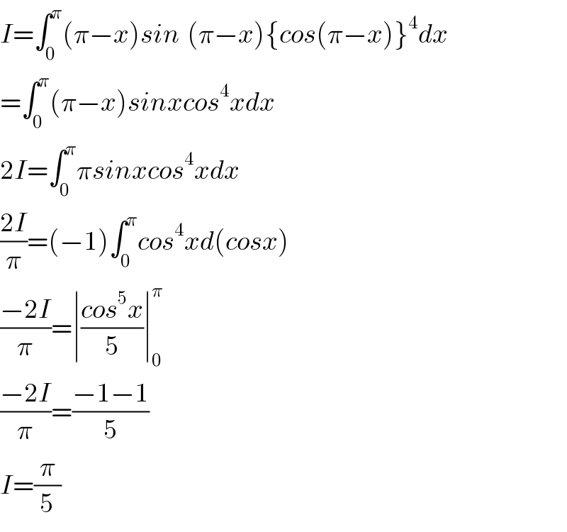 I=∫_0 ^π (π−x)sin^ (π−x){cos(π−x)}^4 dx  =∫_0 ^π (π−x)sinxcos^4 xdx  2I=∫_0 ^π πsinxcos^4 xdx  ((2I)/π)=(−1)∫_0 ^π cos^4 xd(cosx)  ((−2I)/π)=∣((cos^5 x)/5)∣_0 ^π   ((−2I)/π)=((−1−1)/5)  I=(π/5)  