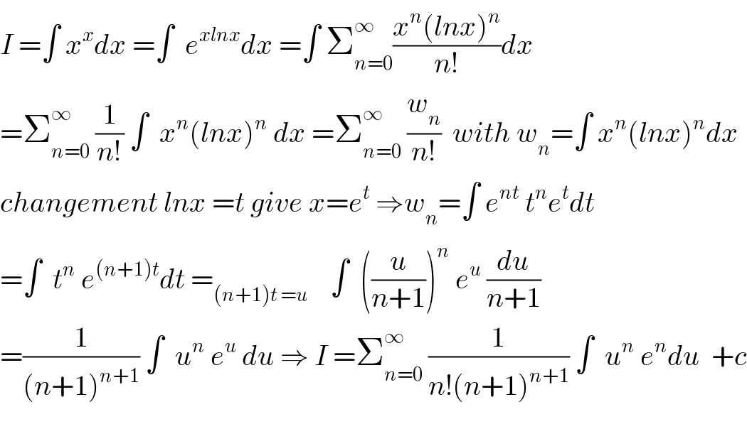 I =∫ x^x dx =∫  e^(xlnx) dx =∫ Σ_(n=0) ^∞ ((x^n (lnx)^n )/(n!))dx  =Σ_(n=0) ^∞  (1/(n!)) ∫  x^n (lnx)^n  dx =Σ_(n=0) ^∞  (w_n /(n!))  with w_n =∫ x^n (lnx)^n dx  changement lnx =t give x=e^t  ⇒w_n =∫ e^(nt)  t^n e^t dt  =∫  t^n  e^((n+1)t) dt =_((n+1)t =u)     ∫  ((u/(n+1)))^n  e^u  (du/(n+1))  =(1/((n+1)^(n+1) )) ∫  u^n  e^u  du ⇒ I =Σ_(n=0) ^∞  (1/(n!(n+1)^(n+1) )) ∫  u^n  e^n du  +c    