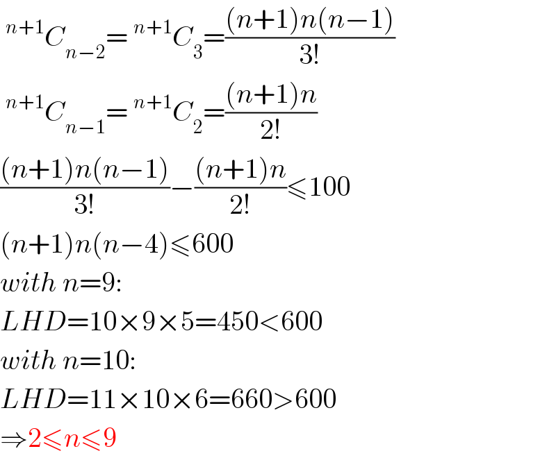 ^(n+1) C_(n−2) =^(n+1) C_3 =(((n+1)n(n−1))/(3!))  ^(n+1) C_(n−1) =^(n+1) C_2 =(((n+1)n)/(2!))  (((n+1)n(n−1))/(3!))−(((n+1)n)/(2!))≤100  (n+1)n(n−4)≤600  with n=9:  LHD=10×9×5=450<600  with n=10:  LHD=11×10×6=660>600  ⇒2≤n≤9  
