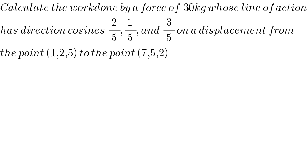 Calculate the workdone by a force of  30kg whose line of action  has direction cosines  (2/5), (1/5), and  (3/5) on a displacement from     the point (1,2,5) to the point (7,5,2)    