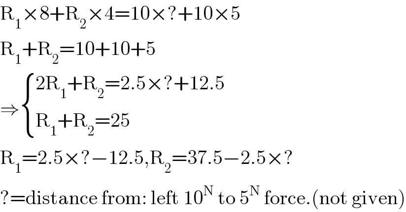 R_1 ×8+R_2 ×4=10×?+10×5  R_1 +R_2 =10+10+5  ⇒ { ((2R_1 +R_2 =2.5×?+12.5)),((R_1 +R_2 =25)) :}  R_1 =2.5×?−12.5,R_2 =37.5−2.5×?  ?=distance from: left 10^N  to 5^N  force.(not given)  