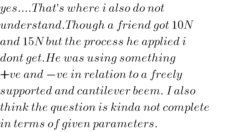 yes....That′s where i also do not  understand.Though a friend got 10N  and 15N but the process he applied i  dont get.He was using something  +ve and −ve in relation to a freely  supported and cantilever beem. I also  think the question is kinda not complete  in terms of given parameters.  