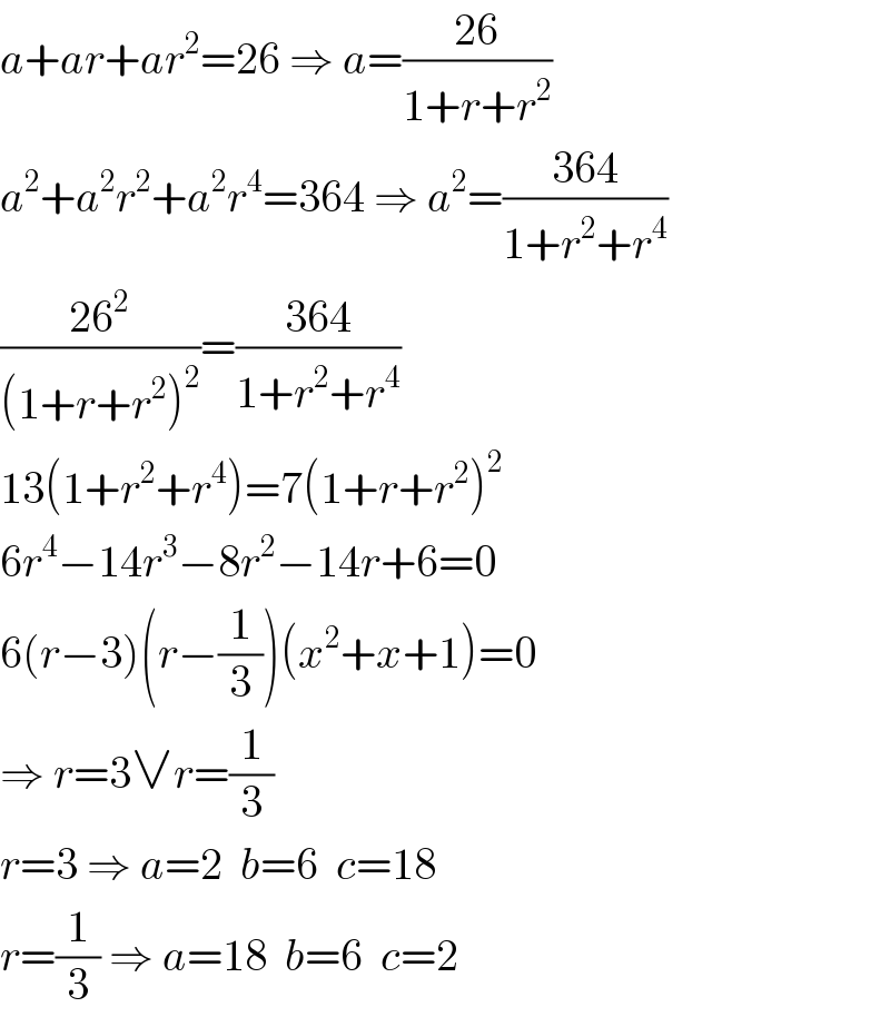 a+ar+ar^2 =26 ⇒ a=((26)/(1+r+r^2 ))  a^2 +a^2 r^2 +a^2 r^4 =364 ⇒ a^2 =((364)/(1+r^2 +r^4 ))  ((26^2 )/((1+r+r^2 )^2 ))=((364)/(1+r^2 +r^4 ))  13(1+r^2 +r^4 )=7(1+r+r^2 )^2   6r^4 −14r^3 −8r^2 −14r+6=0  6(r−3)(r−(1/3))(x^2 +x+1)=0  ⇒ r=3∨r=(1/3)  r=3 ⇒ a=2  b=6  c=18  r=(1/3) ⇒ a=18  b=6  c=2  