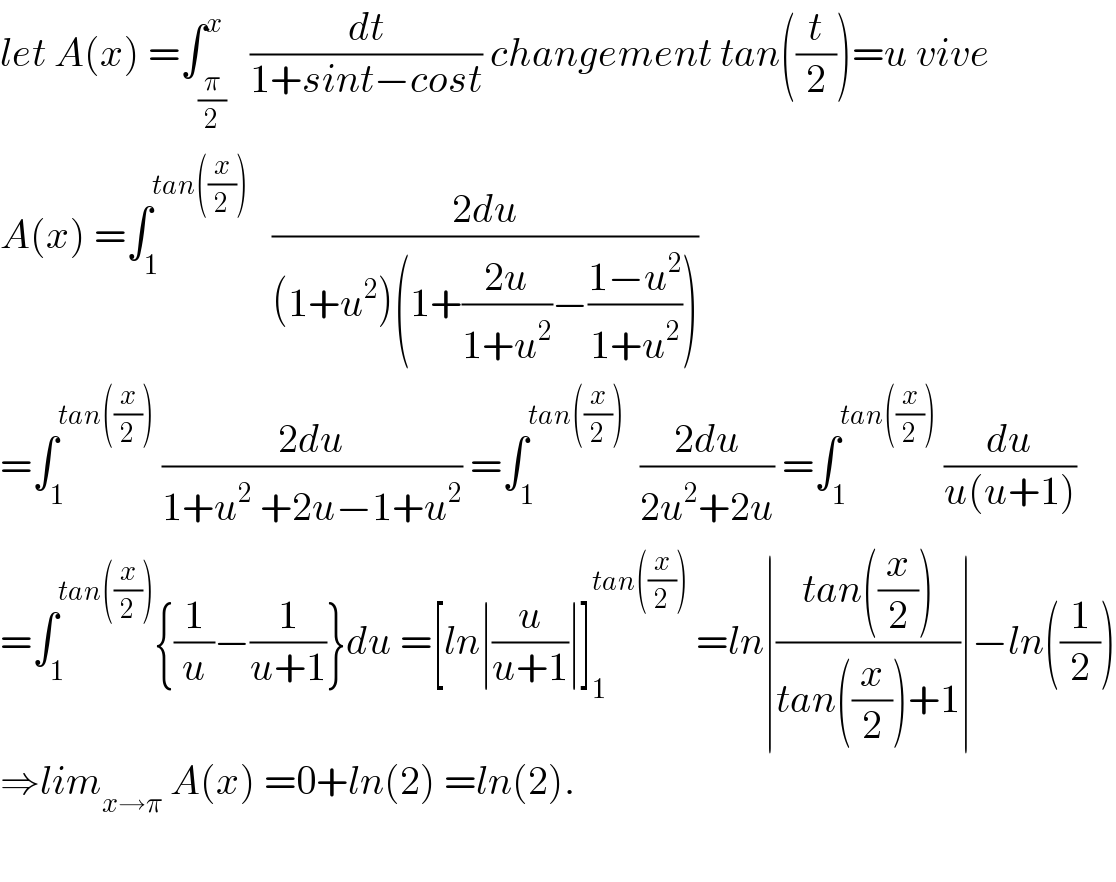 let A(x) =∫_(π/2) ^x   (dt/(1+sint−cost)) changement tan((t/2))=u vive  A(x) =∫_1 ^(tan((x/2)))    ((2du)/((1+u^2 )(1+((2u)/(1+u^2 ))−((1−u^2 )/(1+u^2 )))))  =∫_1 ^(tan((x/2)))  ((2du)/(1+u^2  +2u−1+u^2 )) =∫_1 ^(tan((x/2)))   ((2du)/(2u^2 +2u)) =∫_1 ^(tan((x/2)))  (du/(u(u+1)))  =∫_1 ^(tan((x/2))) {(1/u)−(1/(u+1))}du =[ln∣(u/(u+1))∣]_1 ^(tan((x/2)))  =ln∣((tan((x/2)))/(tan((x/2))+1))∣−ln((1/2))  ⇒lim_(x→π)  A(x) =0+ln(2) =ln(2).    
