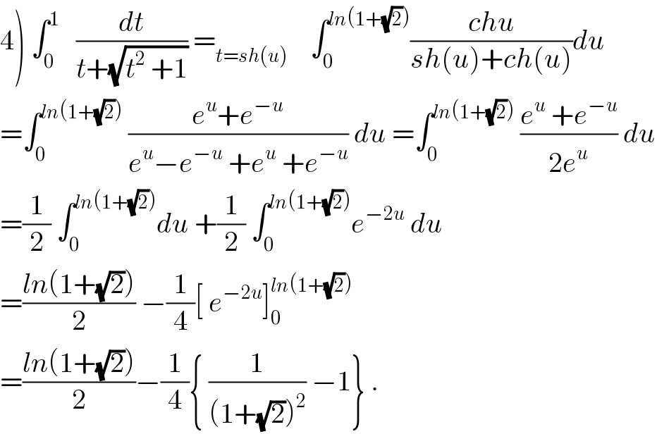 4) ∫_0 ^1    (dt/(t+(√(t^2  +1)))) =_(t=sh(u))     ∫_0 ^(ln(1+(√2))) ((chu)/(sh(u)+ch(u)))du  =∫_0 ^(ln(1+(√2)))  ((e^u +e^(−u) )/(e^u −e^(−u)  +e^u  +e^(−u) )) du =∫_0 ^(ln(1+(√2)))  ((e^u  +e^(−u) )/(2e^u )) du  =(1/2) ∫_0 ^(ln(1+(√2))) du +(1/2) ∫_0 ^(ln(1+(√2))) e^(−2u)  du  =((ln(1+(√2)))/2) −(1/4)[ e^(−2u) ]_0 ^(ln(1+(√2)))   =((ln(1+(√2)))/2)−(1/4){ (1/((1+(√2))^2 )) −1} .  