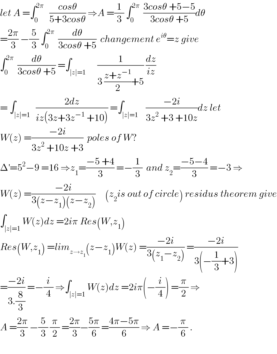 let A =∫_0 ^(2π)    ((cosθ)/(5+3cosθ)) ⇒A =(1/3) ∫_0 ^(2π)   ((3cosθ +5−5)/(3cosθ +5))dθ  =((2π)/3) −(5/3) ∫_0 ^(2π)   (dθ/(3cosθ +5))  changement e^(iθ) =z give  ∫_0 ^(2π)   (dθ/(3cosθ +5)) =∫_(∣z∣=1)      (1/(3 ((z+z^(−1) )/2)+5)) (dz/(iz))  = ∫_(∣z∣=1)   ((2dz)/(iz(3z+3z^(−1)  +10))) =∫_(∣z∣=1)    ((−2i)/(3z^2  +3 +10z))dz let  W(z) =((−2i)/(3z^2  +10z +3))  poles of W?  Δ^′ =5^2 −9 =16 ⇒z_1 =((−5 +4)/3) =−(1/3)  and z_2 =((−5−4)/3) =−3 ⇒  W(z) =((−2i)/(3(z−z_1 )(z−z_2 )))     (z_2 is out of circle) residus theorem give  ∫_(∣z∣=1) W(z)dz =2iπ Res(W,z_1 )  Res(W,z_1 ) =lim_(z→z_1 ) (z−z_1 )W(z) =((−2i)/(3(z_1 −z_2 ))) =((−2i)/(3(−(1/3)+3)))  =((−2i)/(3.(8/3))) =−(i/4) ⇒∫_(∣z∣=1) W(z)dz =2iπ(−(i/4)) =(π/2) ⇒  A =((2π)/3) −(5/3) (π/2) =((2π)/3)−((5π)/6) =((4π−5π)/6) ⇒ A =−(π/6) .    