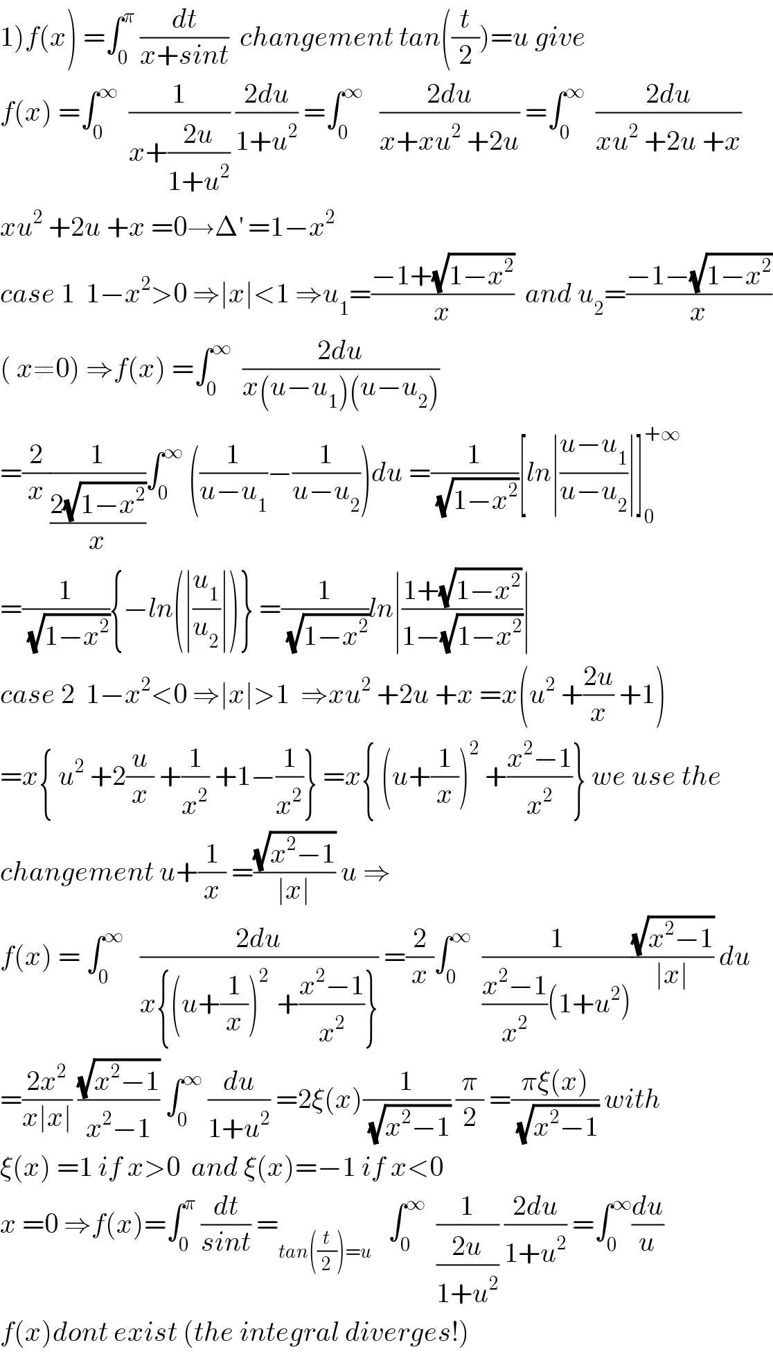 1)f(x) =∫_0 ^π  (dt/(x+sint))  changement tan((t/2))=u give  f(x) =∫_0 ^∞   (1/(x+((2u)/(1+u^2 )))) ((2du)/(1+u^2 )) =∫_0 ^∞    ((2du)/(x+xu^2  +2u)) =∫_0 ^∞   ((2du)/(xu^2  +2u +x))  xu^2  +2u +x =0→Δ^′  =1−x^2   case 1  1−x^2 >0 ⇒∣x∣<1 ⇒u_1 =((−1+(√(1−x^2 )))/x)  and u_2 =((−1−(√(1−x^2 )))/x)  ( x≠0) ⇒f(x) =∫_0 ^∞   ((2du)/(x(u−u_1 )(u−u_2 )))  =(2/x)(1/((2(√(1−x^2 )))/x))∫_0 ^∞  ((1/(u−u_1 ))−(1/(u−u_2 )))du =(1/(√(1−x^2 )))[ln∣((u−u_1 )/(u−u_2 ))∣]_0 ^(+∞)   =(1/(√(1−x^2 ))){−ln(∣(u_1 /u_2 )∣)} =(1/(√(1−x^2 )))ln∣((1+(√(1−x^2 )))/(1−(√(1−x^2 ))))∣  case 2  1−x^2 <0 ⇒∣x∣>1  ⇒xu^2  +2u +x =x(u^2  +((2u)/x) +1)  =x{ u^2  +2(u/x) +(1/x^2 ) +1−(1/x^2 )} =x{ (u+(1/x))^2  +((x^2 −1)/x^2 )} we use the  changement u+(1/x) =((√(x^2 −1))/(∣x∣)) u ⇒  f(x) = ∫_0 ^∞    ((2du)/(x{(u+(1/x))^(2 )  +((x^2 −1)/x^2 )})) =(2/x)∫_0 ^∞   (1/(((x^2 −1)/x^2 )(1+u^2 )))((√(x^2 −1))/(∣x∣)) du  =((2x^2 )/(x∣x∣)) ((√(x^2 −1))/(x^2 −1)) ∫_0 ^∞  (du/(1+u^2 )) =2ξ(x)(1/(√(x^2 −1))) (π/2) =((πξ(x))/(√(x^2 −1))) with  ξ(x) =1 if x>0  and ξ(x)=−1 if x<0  x =0 ⇒f(x)=∫_0 ^π  (dt/(sint)) =_(tan((t/2))=u)    ∫_0 ^∞   (1/((2u)/(1+u^2 ))) ((2du)/(1+u^2 )) =∫_0 ^∞ (du/u)  f(x)dont exist (the integral diverges!)  