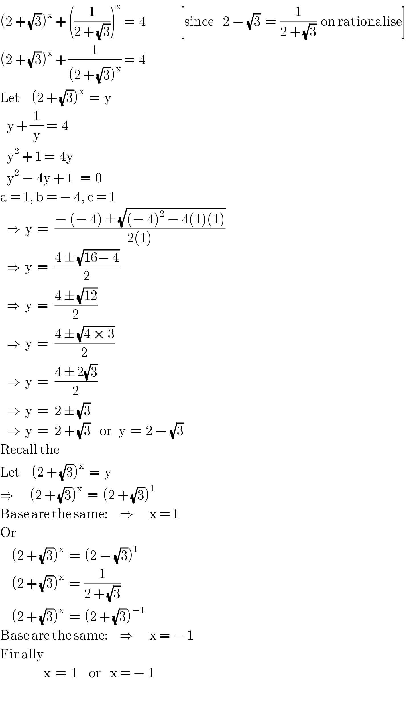 (2 + (√3))^x  + ((1/(2 + (√3))))^x  =  4               [since    2 − (√3)  =  (1/(2 + (√3)))  on rationalise]  (2 + (√3))^x  + (1/((2 + (√3))^x )) =  4  Let     (2 + (√3))^x   =  y     y + (1/y) =  4     y^2  + 1 =  4y     y^2  − 4y + 1   =  0  a = 1, b = − 4, c = 1     ⇒  y  =   ((− (− 4) ± (√((− 4)^2  − 4(1)(1))))/(2(1)))     ⇒  y  =   ((4 ± (√(16− 4)))/2)     ⇒  y  =   ((4 ± (√(12)))/2)     ⇒  y  =   ((4 ± (√(4 × 3)))/2)     ⇒  y  =   ((4 ± 2(√3))/2)     ⇒  y  =   2 ± (√3)     ⇒  y  =   2 + (√3)    or   y  =  2 − (√3)  Recall the  Let     (2 + (√3))^x   =  y  ⇒       (2 + (√3))^x   =  (2 + (√3))^1   Base are the same:     ⇒       x = 1  Or       (2 + (√3))^x   =  (2 − (√3))^1        (2 + (√3))^x   =  (1/(2 + (√3)))       (2 + (√3))^x   =  (2 + (√3))^(−1)   Base are the same:     ⇒       x = − 1  Finally                     x  =  1     or    x = − 1    