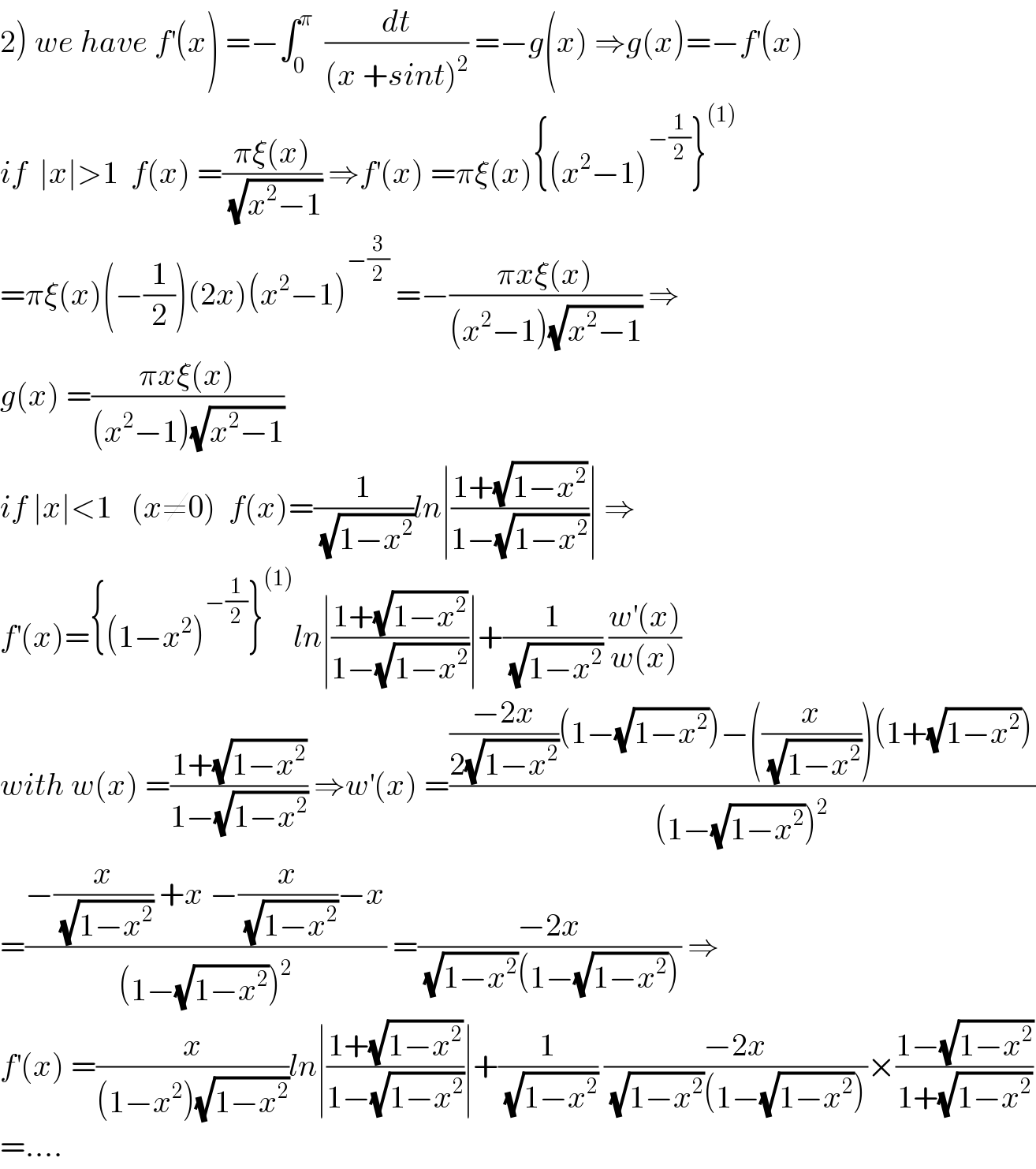 2) we have f^′ (x) =−∫_0 ^π   (dt/((x +sint)^2 )) =−g(x) ⇒g(x)=−f^′ (x)  if  ∣x∣>1  f(x) =((πξ(x))/(√(x^2 −1))) ⇒f^′ (x) =πξ(x){(x^2 −1)^(−(1/2)) }^((1))   =πξ(x)(−(1/2))(2x)(x^2 −1)^(−(3/2))  =−((πxξ(x))/((x^2 −1)(√(x^2 −1)))) ⇒  g(x) =((πxξ(x))/((x^2 −1)(√(x^2 −1))))  if ∣x∣<1   (x≠0)  f(x)=(1/(√(1−x^2 )))ln∣((1+(√(1−x^2 )))/(1−(√(1−x^2 ))))∣ ⇒  f^′ (x)={(1−x^2 )^(−(1/2)) }^((1)) ln∣((1+(√(1−x^2 )))/(1−(√(1−x^2 ))))∣+(1/(√(1−x^2 ))) ((w^′ (x))/(w(x)))  with w(x) =((1+(√(1−x^2 )))/(1−(√(1−x^2 )))) ⇒w^′ (x) =((((−2x)/(2(√(1−x^2 ))))(1−(√(1−x^2 )))−((x/(√(1−x^2 ))))(1+(√(1−x^2 ))))/((1−(√(1−x^2 )))^2 ))  =((−(x/(√(1−x^2 ))) +x −(x/(√(1−x^2 )))−x)/((1−(√(1−x^2 )))^2 )) =((−2x)/((√(1−x^2 ))(1−(√(1−x^2 ))))) ⇒  f^′ (x) =(x/((1−x^2 )(√(1−x^2 ))))ln∣((1+(√(1−x^2 )))/(1−(√(1−x^2 ))))∣+(1/(√(1−x^2 ))) ((−2x)/((√(1−x^2 ))(1−(√(1−x^2 )))))×((1−(√(1−x^2 )))/(1+(√(1−x^2 ))))  =....  