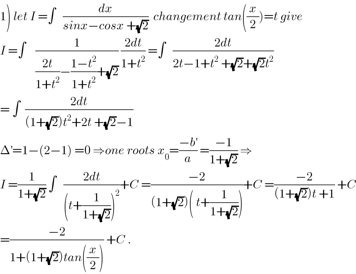 1) let I =∫   (dx/(sinx−cosx +(√2)))  changement tan((x/2))=t give  I =∫    (1/(((2t)/(1+t^2 ))−((1−t^2 )/(1+t^2 ))+(√2))) ((2dt)/(1+t^2 )) =∫   ((2dt)/(2t−1+t^2  +(√2)+(√2)t^2 ))  = ∫  ((2dt)/((1+(√2))t^2 +2t +(√2)−1))  Δ^′ =1−(2−1) =0 ⇒one roots x_0 =((−b^′ )/a) =((−1)/(1+(√2))) ⇒  I =(1/(1+(√2))) ∫   ((2dt)/((t+(1/(1+(√2))))^2 ))+C =((−2)/((1+(√2))( t+(1/(1+(√2))))))+C =((−2)/((1+(√2))t +1)) +C  =((−2)/(1+(1+(√2))tan((x/2)))) +C .  