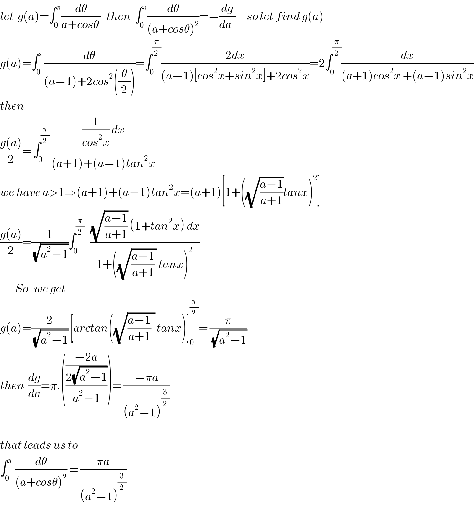 let  g(a)=∫_0 ^π (dθ/(a+cosθ ))   then  ∫_0 ^π (dθ/((a+cosθ)^2 ))=−(dg/(da  ))      so let find g(a)  g(a)=∫_0 ^π (dθ/((a−1)+2cos^2 ((θ/2))))=∫_0 ^(π/2) ((2dx)/((a−1)[cos^2 x+sin^2 x]+2cos^2 x))=2∫_0 ^(π/2) (dx/((a+1)cos^2 x +(a−1)sin^2 x))  then  ((g(a))/2)= ∫_0 ^(π/2)  (((1/(cos^2 x)) dx)/((a+1)+(a−1)tan^2 x))   we have a>1⇒(a+1)+(a−1)tan^2 x=(a+1)[1+((√((a−1)/(a+1)))tanx)^2 ]  ((g(a))/2)=(1/(√(a^2 −1)))∫_0 ^(π/2)    (((√((a−1)/(a+1))) (1+tan^2 x) dx)/(1+((√(((a−1)/(a+1)) )) tanx)^2 ))          So   we get  g(a)=(2/(√(a^2 −1))) [arctan((√(((a−1)/(a+1))  )) tanx)]_0 ^(π/2) = (π/(√(a^2 −1)))   then  (dg/da)=π.((((−2a)/(2(√(a^2 −1))))/(a^2 −1)))= ((−πa)/((a^2 −1)^(3/2) ))    that leads us to  ∫_(0 ) ^π  (dθ/((a+cosθ)^2 )) = ((πa)/((a^2 −1)^(3/2) ))     