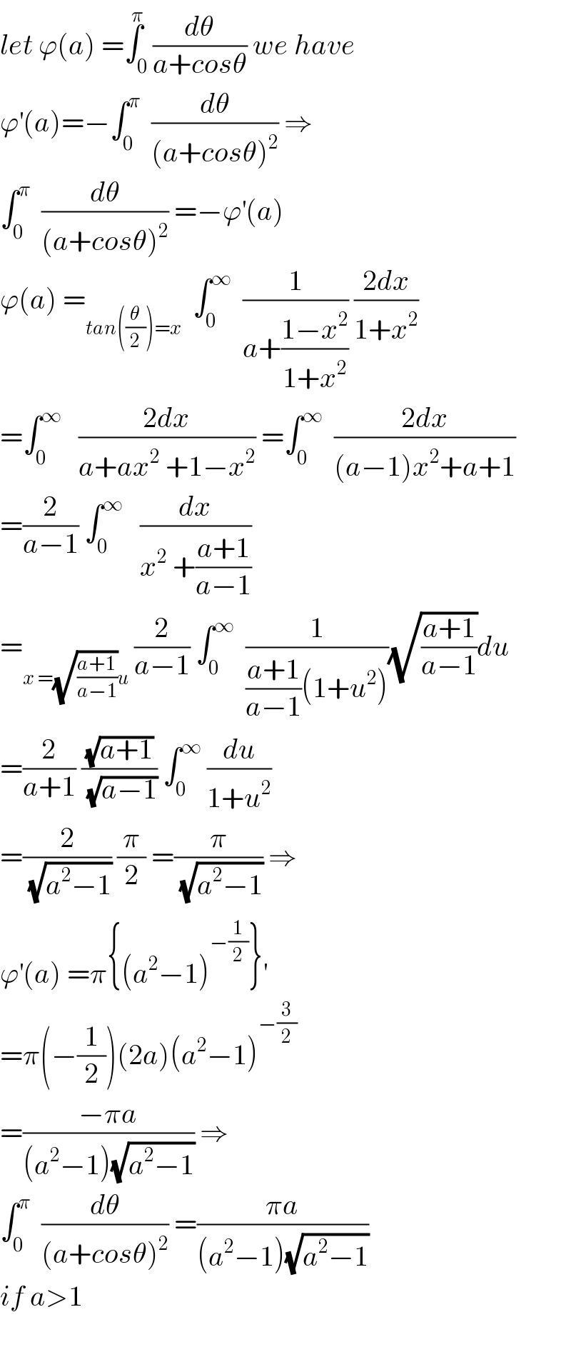 let ϕ(a) =∫_0 ^π (dθ/(a+cosθ)) we have  ϕ^′ (a)=−∫_0 ^π   (dθ/((a+cosθ)^2 )) ⇒  ∫_0 ^π   (dθ/((a+cosθ)^2 )) =−ϕ^′ (a)  ϕ(a) =_(tan((θ/2))=x)   ∫_0 ^∞   (1/(a+((1−x^2 )/(1+x^2 )))) ((2dx)/(1+x^2 ))  =∫_0 ^∞    ((2dx)/(a+ax^2  +1−x^2 )) =∫_0 ^∞   ((2dx)/((a−1)x^2 +a+1))  =(2/(a−1)) ∫_0 ^∞    (dx/(x^2  +((a+1)/(a−1))))  =_(x =(√((a+1)/(a−1)))u)  (2/(a−1)) ∫_0 ^∞   (1/(((a+1)/(a−1))(1+u^2 )))(√((a+1)/(a−1)))du  =(2/(a+1)) ((√(a+1))/(√(a−1))) ∫_0 ^∞  (du/(1+u^2 ))  =(2/(√(a^2 −1))) (π/2) =(π/(√(a^2 −1))) ⇒  ϕ^′ (a) =π{(a^2 −1)^(−(1/2)) }^′   =π(−(1/2))(2a)(a^2 −1)^(−(3/2))   =((−πa)/((a^2 −1)(√(a^2 −1)))) ⇒  ∫_0 ^π   (dθ/((a+cosθ)^2 )) =((πa)/((a^2 −1)(√(a^2 −1))))  if a>1    