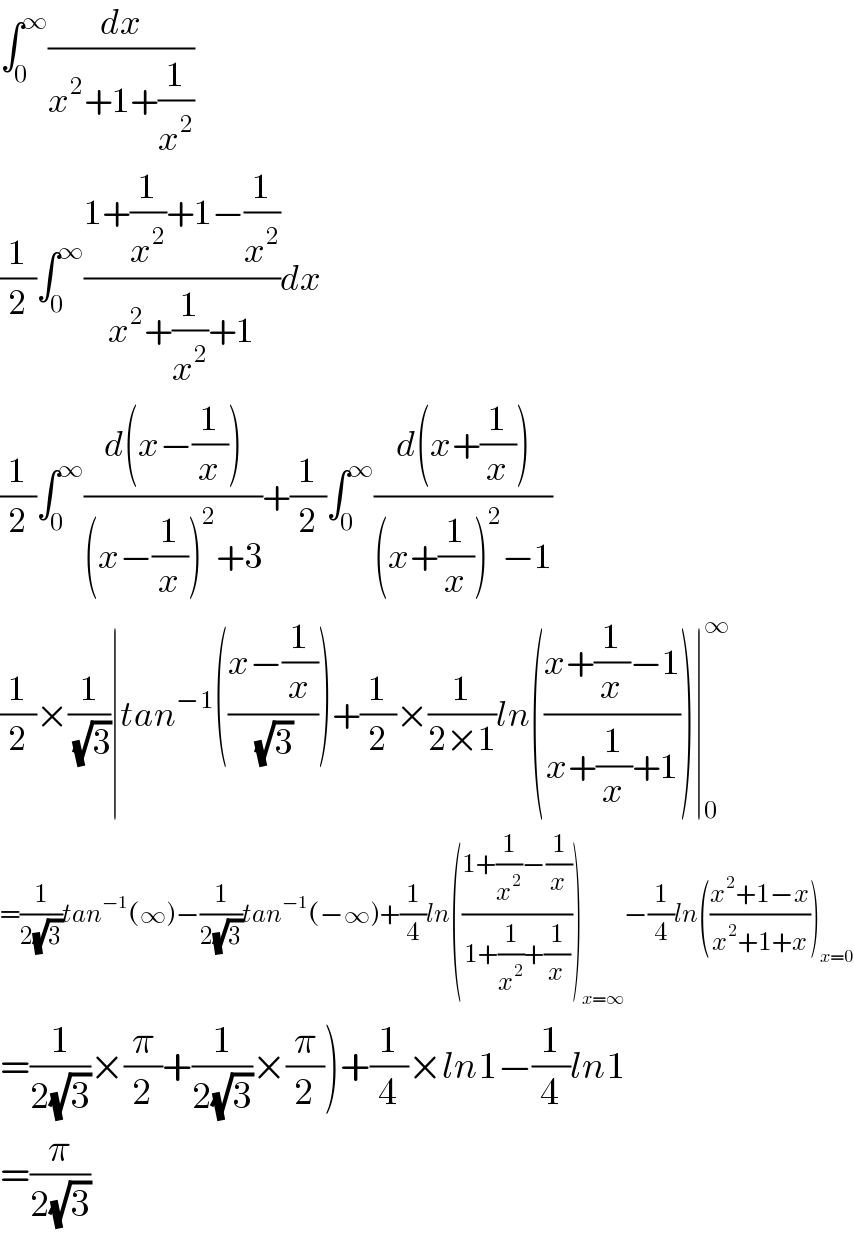 ∫_0 ^∞ (dx/(x^2 +1+(1/x^2 )))  (1/2)∫_0 ^∞ ((1+(1/x^2 )+1−(1/x^2 ))/(x^2 +(1/x^2 )+1))dx  (1/2)∫_0 ^∞ ((d(x−(1/x)))/((x−(1/x))^2 +3))+(1/2)∫_0 ^∞ ((d(x+(1/x)))/((x+(1/x))^2 −1))  (1/2)×(1/(√3))∣tan^(−1) (((x−(1/x))/(√3)))+(1/2)×(1/(2×1))ln(((x+(1/x)−1)/(x+(1/x)+1)))∣_0 ^∞   =(1/(2(√3)))tan^(−1) (∞)−(1/(2(√3)))tan^(−1) (−∞)+(1/4)ln(((1+(1/x^2 )−(1/x))/(1+(1/x^2 )+(1/x))))_(x=∞) −(1/4)ln(((x^2 +1−x)/(x^2 +1+x)))_(x=0)   =(1/(2(√3)))×(π/2)+(1/(2(√3)))×(π/2))+(1/4)×ln1−(1/4)ln1  =(π/(2(√3)))  