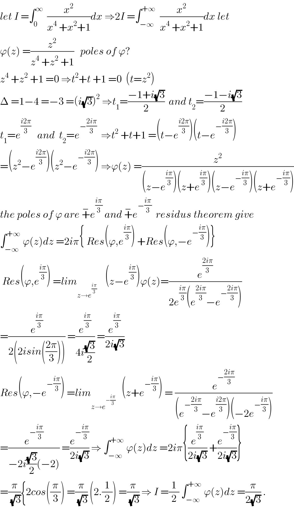 let I =∫_0 ^∞   (x^2 /(x^4  +x^2 +1))dx ⇒2I =∫_(−∞) ^(+∞)   (x^2 /(x^4  +x^2 +1))dx let  ϕ(z) =(z^2 /(z^4  +z^2  +1))   poles of ϕ?  z^4  +z^2  +1 =0 ⇒t^2 +t +1 =0  (t=z^2 )  Δ =1−4 =−3 =(i(√3))^2  ⇒t_1 =((−1+i(√3))/2)  and t_2 =((−1−i(√3))/2)  t_1 =e^((i2π)/3)    and  t_2 =e^(−((2iπ)/3))   ⇒t^2  +t+1 =(t−e^((i2π)/3) )(t−e^(−((i2π)/3)) )  =(z^2 −e^((i2π)/3) )(z^2 −e^(−((i2π)/3)) ) ⇒ϕ(z) =(z^2 /((z−e^((iπ)/3) )(z+e^((iπ)/3) )(z−e^(−((iπ)/3)) )(z+e^(−((iπ)/3)) )))  the poles of ϕ are +^− e^((iπ)/3)  and +^− e^(−((iπ)/3))   residus theorem give  ∫_(−∞) ^(+∞)  ϕ(z)dz =2iπ{ Res(ϕ,e^((iπ)/3) ) +Res(ϕ,−e^(−((iπ)/3)) )}   Res(ϕ,e^((iπ)/3) ) =lim_(z→e^((iπ)/3) )     (z−e^((iπ)/3) )ϕ(z)=(e^((2iπ)/3) /(2e^((iπ)/3) (e^((2iπ)/3) −e^(−((2iπ)/3)) )))  =(e^((iπ)/3) /(2(2isin(((2π)/3))))) =(e^((iπ)/3) /(4i((√3)/2))) =(e^((iπ)/3) /(2i(√3)))  Res(ϕ,−e^(−((iπ)/3)) ) =lim_(z→e^(−((iπ)/3)) )    (z+e^(−((iπ)/3)) ) = (e^(−((2iπ)/3)) /((e^(−((2iπ)/3)) −e^((i2π)/3) )(−2e^(−((iπ)/3)) )))  =(e^(−((iπ)/3)) /(−2i((√3)/2)(−2))) =(e^(−((iπ)/3)) /(2i(√3))) ⇒ ∫_(−∞) ^(+∞)  ϕ(z)dz =2iπ{(e^((iπ)/3) /(2i(√3))) +(e^(−((iπ)/3)) /(2i(√3)))}  =(π/(√3)){2cos((π/3)) =(π/(√3)) (2.(1/2)) =(π/(√3)) ⇒ I =(1/2) ∫_(−∞) ^(+∞)  ϕ(z)dz =(π/(2(√3))) .  