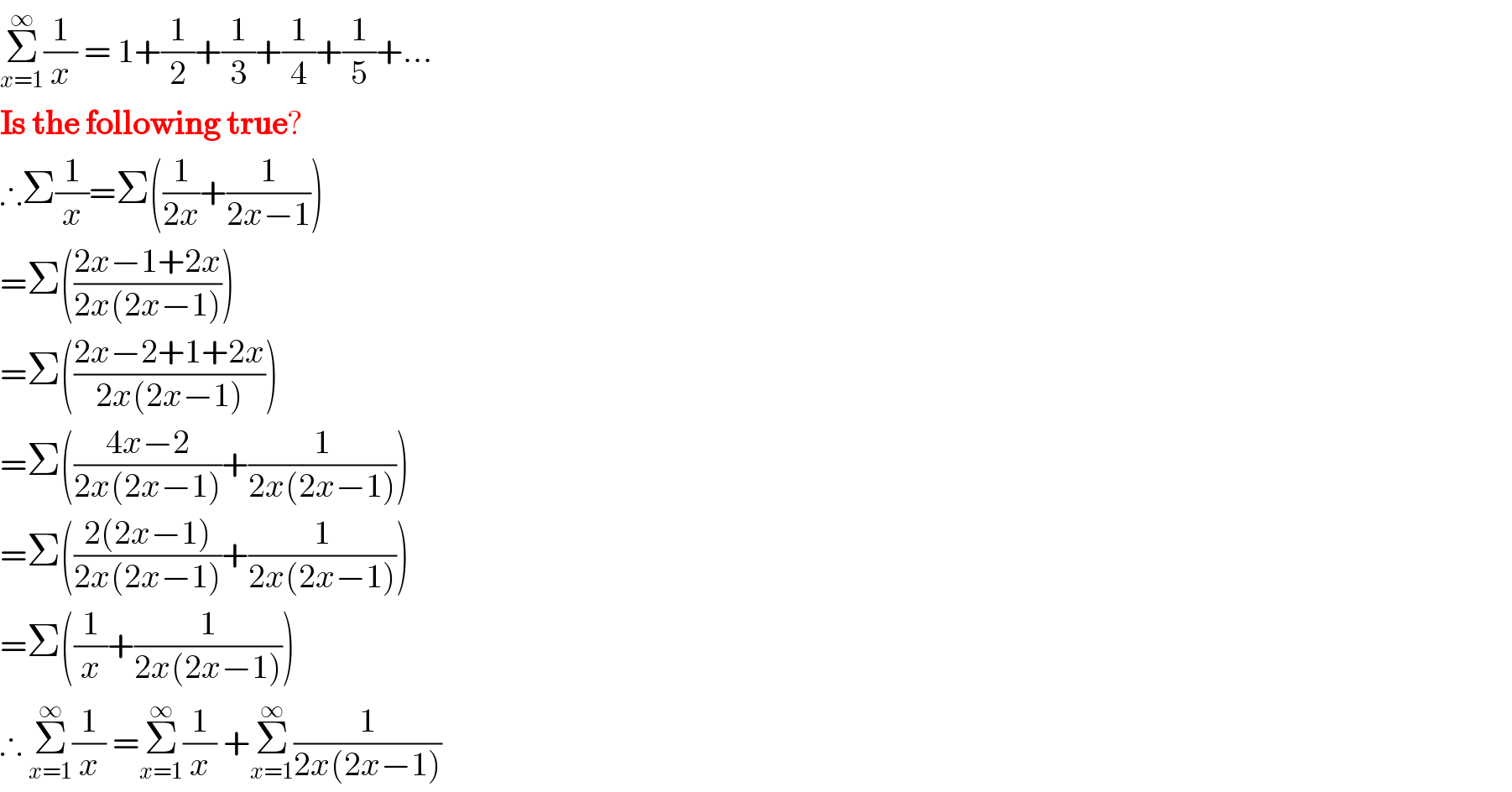 Σ_(x=1) ^∞ (1/x) = 1+(1/2)+(1/3)+(1/4)+(1/5)+...  Is the following true?  ∴Σ(1/x)=Σ((1/(2x))+(1/(2x−1)))  =Σ(((2x−1+2x)/(2x(2x−1))))  =Σ(((2x−2+1+2x)/(2x(2x−1))))  =Σ(((4x−2)/(2x(2x−1)))+(1/(2x(2x−1))))  =Σ(((2(2x−1))/(2x(2x−1)))+(1/(2x(2x−1))))  =Σ((1/x)+(1/(2x(2x−1))))  ∴ Σ_(x=1) ^∞ (1/x) =Σ_(x=1) ^∞ (1/x) +Σ_(x=1) ^∞ (1/(2x(2x−1)))  