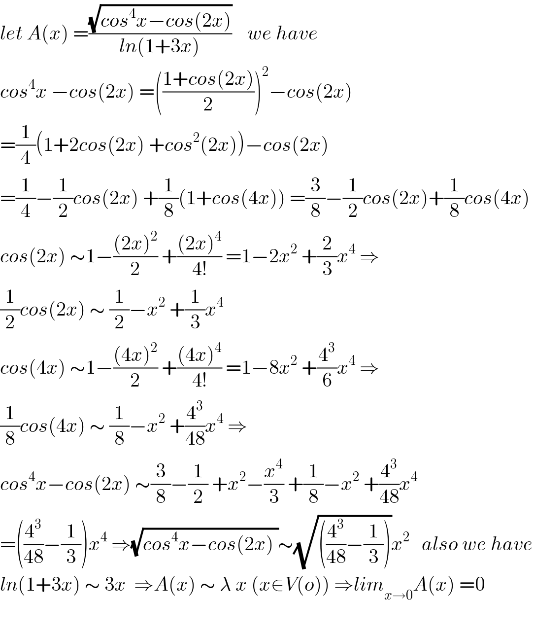 let A(x) =((√(cos^4 x−cos(2x)))/(ln(1+3x)))    we have   cos^4 x −cos(2x) =(((1+cos(2x))/2))^2 −cos(2x)  =(1/4)(1+2cos(2x) +cos^2 (2x))−cos(2x)  =(1/4)−(1/2)cos(2x) +(1/8)(1+cos(4x)) =(3/8)−(1/2)cos(2x)+(1/8)cos(4x)  cos(2x) ∼1−(((2x)^2 )/2) +(((2x)^4 )/(4!)) =1−2x^2  +(2/3)x^4  ⇒  (1/2)cos(2x) ∼ (1/2)−x^2  +(1/3)x^4   cos(4x) ∼1−(((4x)^2 )/2) +(((4x)^4 )/(4!)) =1−8x^2  +(4^3 /6)x^4  ⇒  (1/8)cos(4x) ∼ (1/8)−x^2  +(4^3 /(48))x^4  ⇒  cos^4 x−cos(2x) ∼(3/8)−(1/2) +x^2 −(x^4 /3) +(1/8)−x^2  +(4^3 /(48))x^4   =((4^3 /(48))−(1/3))x^4  ⇒(√(cos^4 x−cos(2x) ))∼(√(((4^3 /(48))−(1/3))))x^2    also we have  ln(1+3x) ∼ 3x  ⇒A(x) ∼ λ x (x∈V(o)) ⇒lim_(x→0) A(x) =0    